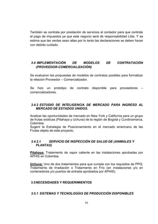 55
También se contrata por prestación de servicios el contador para que controle
el pago de impuestos ya que este negocio será de responsabilidad Ltda. Y se
estima que las ventas sean altas por lo tanto las declaraciones se deben hacer
con debido cuidado.
3.4 IMPLEMENTACIÓN DE MODELOS DE CONTRATACIÓN
(PROVEEDOR-COMERCIALIZACIÓN)
Se evaluaron las propuestas de modelos de contratos posibles para formalizar
la relación Proveedor – Comercializador.
Se hizo un prototipo de contrato disponible para proveedores –
comercializadores.
3.4.2 ESTUDIO DE INTELIGENCIA DE MERCADO PARA INGRESO AL
MERCADO DE ESTADOS UNIDOS.
Analizar las oportunidades de mercado en New York y California para un grupo
de frutas exóticas (Pitahaya y Uchuva) de la región de Bogotá y Cundinamarca,
Colombia.
Sugerir la Estrategia de Posicionamiento en el mercado americano de las
Frutas objeto de este proyecto.
3.4.2.1 SERVICIO DE INSPECCIÓN DE SALUD DE (ANIMALES Y
PLANTAS)
Pitahaya: Tratamiento de vapor caliente en las instalaciones aprobadas por
APHIS en Colombia.
Uchuva: Uno de dos tratamientos para que cumpla con los requisitos de PPQ;
Tratamiento de Irradiación o Tratamiento en Frío (en instalaciones y/o en
contenedores y/o puertos de entrada aprobados por APHIS).
3.5NECESIDADES Y REQUERIMIENTOS
3.5.1 SISTEMAS Y TECNOLOGÍAS DE PRODUCCIÓN DISPONIBLES
 