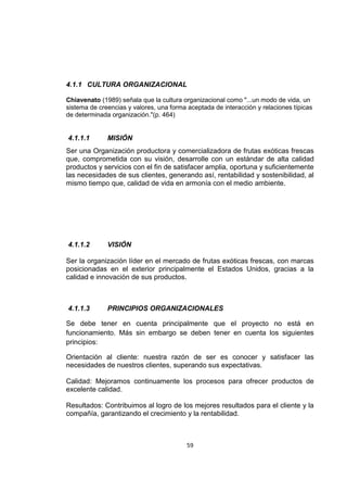 59
4.1.1 CULTURA ORGANIZACIONAL
Chiavenato (1989) señala que la cultura organizacional como "...un modo de vida, un
sistema de creencias y valores, una forma aceptada de interacción y relaciones típicas
de determinada organización."(p. 464)
4.1.1.1 MISIÓN
Ser una Organización productora y comercializadora de frutas exóticas frescas
que, comprometida con su visión, desarrolle con un estándar de alta calidad
productos y servicios con el fin de satisfacer amplia, oportuna y suficientemente
las necesidades de sus clientes, generando así, rentabilidad y sostenibilidad, al
mismo tiempo que, calidad de vida en armonía con el medio ambiente.
4.1.1.2 VISIÓN
Ser la organización líder en el mercado de frutas exóticas frescas, con marcas
posicionadas en el exterior principalmente el Estados Unidos, gracias a la
calidad e innovación de sus productos.
4.1.1.3 PRINCIPIOS ORGANIZACIONALES
Se debe tener en cuenta principalmente que el proyecto no está en
funcionamiento. Más sin embargo se deben tener en cuenta los siguientes
principios:
Orientación al cliente: nuestra razón de ser es conocer y satisfacer las
necesidades de nuestros clientes, superando sus expectativas.
Calidad: Mejoramos continuamente los procesos para ofrecer productos de
excelente calidad.
Resultados: Contribuimos al logro de los mejores resultados para el cliente y la
compañía, garantizando el crecimiento y la rentabilidad.
 