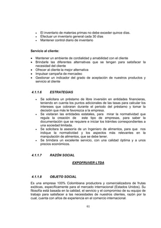 61
 El inventario de materias primas no debe exceder quince días.
 Efectuar un inventario general cada 30 días
 Mantener control diario de inventario
Servicio al cliente:
 Mantener un ambiente de cordialidad y amabilidad con el cliente
 Brindarle las diferentes alternativas que se tengan para satisfacer la
necesidad del cliente
 Ofrecer al cliente la mejor alternativa
 Impulsar campaña de mercadeo
 Gestionar un indicador del grado de aceptación de nuestros productos y
servicio al cliente
4.1.1.6 ESTRATEGIAS
 Se solicitara un préstamo de libre inversión en entidades financieras,
teniendo en cuenta los puntos adicionales de las tasas para calcular los
intereses que cobraran durante el periodo del préstamo y tomar la
decisión que más le favorezca a la empresa.
 Se visitaran las entidades estatales, para mirar la normatividad que
regula la creación de este tipo de empresas, para saber la
documentación que se requiere e iniciar los trámites correspondientes a
una sociedad limitada.
 Se solicitara la asesoría de un Ingeniero de alimentos, para que nos
indique la normatividad y los aspectos más relevantes en la
manipulación de alimentos, que se debe tener.
 Se brindara un excelente servicio, con una calidad óptima y a unos
precios económicos.
4.1.1.7 RAZÓN SOCIAL
EXPOFRUVER LTDA
4.1.1.8 OBJETO SOCIAL
Es una empresa 100% Colombiana productora y comercializadora de frutas
exóticas, específicamente para el mercado internacional (Estados Unidos). Su
filosofía está basada en la calidad, el servicio y el compromiso de su equipo de
trabajo para satisfacer a las necesidades de nuestros clientes, razón por la
cual, cuenta con años de experiencia en el comercio internacional.
 