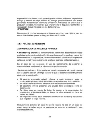 64
expectativas que deberá cubrir para ocupar de manera productiva su puesto de
trabajo y diseñar de mejor manera su trabajo, proporcionándole una mayor
posibilidad de realización personal y profesional, reduciendo las causas que le
producen ansiedad, monotonía o que simplemente le disgustan, facilitándole la
conjugación de sus intereses con los de la empresa.
OPERARIOS
Deben cumplir con las normas respectivas de seguridad y de higiene para las
respectivas labores que se le deleguen dentro de la planta.
4.1.5 POLÍTICA DE PERSONAL
ADMINISTRACION DE RECURSOS HUMANOS
Contratación y Empleo: El reclutamiento de personal se debe efectuar único y
exclusivamente con la autorización del gerente general, tomando en cuenta las
necesidades de la organización, en lo concerniente a contratación de personal
apto para cumplir responsablemente una labor asignada en la organización.
En el caso de ser necesario el uso de reclutamiento de personal la
convocatoria se puede realizar internamente y externamente.
Reclutamiento Interno: Este puede ser tomado en cuenta solo en el caso de
que la vacante este en un rango superior al que se desempeña continuamente
dentro de la organización.
 El gerente encargado deberá informar a cada empleado sobre la
convocatoria y los requisitos necesarios para postularse a dicho ascenso.
 Se deberá llenar el formato de solicitud de ascenso completamente.
 El postulante deberá presentar una prueba tanto psicológica como de
desempeño.
 Se debe tener en cuenta la fecha de ingreso a la organización del
postulante y el tiempo de labor; el tiempo de labor requerido no debe ser
menor a 8 meses.
 El empleado deberá estar totalmente informado de la labor y actividades
que engloban el cargo vacante.
Reclutamiento Externo: En caso de que la vacante no sea en un cargo de
mayor rango se deben seguir los pasos que se enuncian a continuación para
dicho reclutamiento.
 