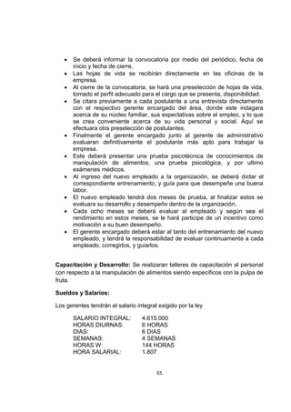 65
 Se deberá informar la convocatoria por medio del periódico, fecha de
inicio y fecha de cierre.
 Las hojas de vida se recibirán directamente en las oficinas de la
empresa.
 Al cierre de la convocatoria, se hará una preselección de hojas de vida,
tomado el perfil adecuado para el cargo que se presenta, disponibilidad.
 Se citara previamente a cada postulante a una entrevista directamente
con el respectivo gerente encargado del área, donde este indagara
acerca de su núcleo familiar, sus expectativas sobre el empleo, y lo que
se crea conveniente acerca de su vida personal y social. Aquí se
efectuara otra preselección de postulantes.
 Finalmente el gerente encargado junto al gerente de administrativo
evaluaran definitivamente el postulante más apto para trabajar la
empresa.
 Este deberá presentar una prueba psicotécnica de conocimientos de
manipulación de alimentos, una prueba psicológica, y por ultimo
exámenes médicos.
 Al ingreso del nuevo empleado a la organización, se deberá dictar el
correspondiente entrenamiento, y guía para que desempeñe una buena
labor.
 El nuevo empleado tendrá dos meses de prueba, al finalizar estos se
evaluara su desarrollo y desempeño dentro de la organización.
 Cada ocho meses se deberá evaluar al empleado y según sea el
rendimiento en estos meses, se le hará participe de un incentivo como
motivación a su buen desempeño.
 El gerente encargado deberá estar al tanto del entrenamiento del nuevo
empleado, y tendrá la responsabilidad de evaluar continuamente a cada
empleado, corregirlos, y guiarlos.
Capacitación y Desarrollo: Se realizaran talleres de capacitación al personal
con respecto a la manipulación de alimentos siendo específicos con la pulpa de
fruta.
Sueldos y Salarios:
Los gerentes tendrán el salario integral exigido por la ley
SALARIO INTEGRAL: 4.615.000
HORAS DIURNAS: 6 HORAS
DIAS: 6 DIAS
SEMANAS: 4 SEMANAS
HORAS W: 144 HORAS
HORA SALARIAL: 1.807
 