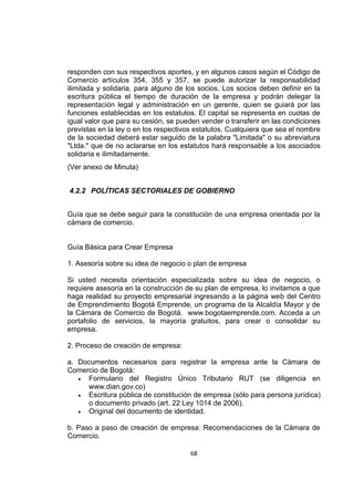 68
responden con sus respectivos aportes, y en algunos casos según el Código de
Comercio artículos 354, 355 y 357, se puede autorizar la responsabilidad
ilimitada y solidaria, para alguno de los socios. Los socios deben definir en la
escritura pública el tiempo de duración de la empresa y podrán delegar la
representación legal y administración en un gerente, quien se guiará por las
funciones establecidas en los estatutos. El capital se representa en cuotas de
igual valor que para su cesión, se pueden vender o transferir en las condiciones
previstas en la ley o en los respectivos estatutos. Cualquiera que sea el nombre
de la sociedad deberá estar seguido de la palabra "Limitada" o su abreviatura
"Ltda." que de no aclararse en los estatutos hará responsable a los asociados
solidaria e ilimitadamente.
(Ver anexo de Minuta)
4.2.2 POLÍTICAS SECTORIALES DE GOBIERNO
Guía que se debe seguir para la constitución de una empresa orientada por la
cámara de comercio.
Guía Básica para Crear Empresa
1. Asesoría sobre su idea de negocio o plan de empresa
Si usted necesita orientación especializada sobre su idea de negocio, o
requiere asesoría en la construcción de su plan de empresa, lo invitamos a que
haga realidad su proyecto empresarial ingresando a la página web del Centro
de Emprendimiento Bogotá Emprende, un programa de la Alcaldía Mayor y de
la Cámara de Comercio de Bogotá. www.bogotaemprende.com. Acceda a un
portafolio de servicios, la mayoría gratuitos, para crear o consolidar su
empresa.
2. Proceso de creación de empresa:
a. Documentos necesarios para registrar la empresa ante la Cámara de
Comercio de Bogotá:
 Formulario del Registro Único Tributario RUT (se diligencia en
www.dian.gov.co)
 Escritura pública de constitución de empresa (sólo para persona jurídica)
o documento privado (art. 22 Ley 1014 de 2006).
 Original del documento de identidad.
b. Paso a paso de creación de empresa: Recomendaciones de la Cámara de
Comercio.
 