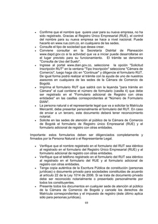 69
 Confirme que el nombre que quiere usar para su nueva empresa, no ha
sido registrado. Gracias al Registro Único Empresarial (RUE), el control
del nombre para su nueva empresa se hace a nivel nacional. Puede
hacerlo en www.rue.com.co, en cualquiera de las sedes.
 Consulte el tipo de sociedad que desea crear.
 Conviene consultar en la Secretaría Distrital de Planeación
www.dapd.gov.co si la actividad que va a iniciar puede desarrollarse en
el lugar previsto para su funcionamiento. El trámite se denomina
"Consulta de Uso del Suelo".
 Ingrese al portal www.dian.gov.co, seleccione la opción "Solicitud
Inscripción RUT" en la ventana "Tipo Inscripción" seleccione "Cámara de
Comercio", luego haga clic en "Continuar" y diligencie el formulario RUT.
De igual forma podrá realizar el trámite con la ayuda de uno de nuestros
asesores en cualquiera de las sedes de la Cámara de Comercio de
Bogotá.
 Imprima el formulario RUT que saldrá con la leyenda "para trámite en
Cámara" el cual contiene el número de formulario (casilla 4) que debe
ser registrado en el "Formulario adicional de Registro con otras
entidades" en las casillas correspondientes al "Número de Formulario
DIAN".
 La persona natural o el representante legal que va a solicitar la Matrícula
Mercantil, debe presentar personalmente el formulario del RUT. En caso
de enviar a un tercero, este documento deberá tener reconocimiento
notarial.
 Solicite en las sedes de atención al público de la Cámara de Comercio
de Bogotá el formulario de Registro único Empresarial (RUE) y el
formulario adicional de registro con otras entidades.
Importante: estos formularios deben ser diligenciados completamente y
firmados por la Persona Natural o el Representante Legal.
 Verifique que el nombre registrado en el formulario del RUT sea idéntico
al registrado en el formulario del Registro Único Empresarial (RUE) y al
formulario adicional de registro con otras entidades.
 Verifique que el teléfono registrado en el formulario del RUT sea idéntico
al registrado en el formulario del RUE y al formulario adicional de
registro con otras entidades.
 Tenga copia auténtica de la Escritura Pública de constitución (personas
jurídicas) o documento privado para sociedades constituidas de acuerdo
al artículo 22 de la Ley 1014 de 2006. Si se trata de documento privado
debe ser reconocido notarialmente o presentado personalmente por
todos los constituyentes.
 Presente todos los documentos en cualquier sede de atención al público
de la Cámara de Comercio de Bogotá y cancele los derechos de
Matrícula correspondientes y el impuesto de registro (éste último aplica
sólo para personas jurídicas).
 