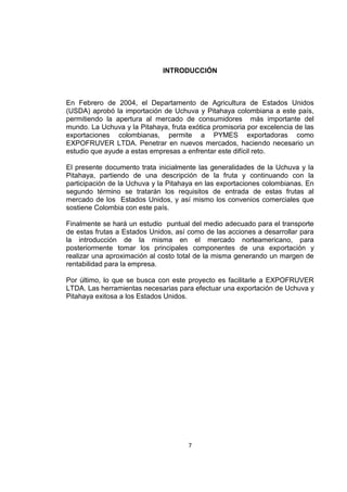 7
INTRODUCCIÓN
En Febrero de 2004, el Departamento de Agricultura de Estados Unidos
(USDA) aprobó la importación de Uchuva y Pitahaya colombiana a este país,
permitiendo la apertura al mercado de consumidores más importante del
mundo. La Uchuva y la Pitahaya, fruta exótica promisoria por excelencia de las
exportaciones colombianas, permite a PYMES exportadoras como
EXPOFRUVER LTDA. Penetrar en nuevos mercados, haciendo necesario un
estudio que ayude a estas empresas a enfrentar este difícil reto.
El presente documento trata inicialmente las generalidades de la Uchuva y la
Pitahaya, partiendo de una descripción de la fruta y continuando con la
participación de la Uchuva y la Pitahaya en las exportaciones colombianas. En
segundo término se tratarán los requisitos de entrada de estas frutas al
mercado de los Estados Unidos, y así mismo los convenios comerciales que
sostiene Colombia con este país.
Finalmente se hará un estudio puntual del medio adecuado para el transporte
de estas frutas a Estados Unidos, así como de las acciones a desarrollar para
la introducción de la misma en el mercado norteamericano, para
posteriormente tomar los principales componentes de una exportación y
realizar una aproximación al costo total de la misma generando un margen de
rentabilidad para la empresa.
Por último, lo que se busca con este proyecto es facilitarle a EXPOFRUVER
LTDA. Las herramientas necesarias para efectuar una exportación de Uchuva y
Pitahaya exitosa a los Estados Unidos.
 