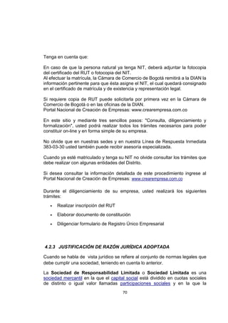 70
Tenga en cuenta que:
En caso de que la persona natural ya tenga NIT, deberá adjuntar la fotocopia
del certificado del RUT o fotocopia del NIT.
Al efectuar la matrícula, la Cámara de Comercio de Bogotá remitirá a la DIAN la
información pertinente para que ésta asigne el NIT, el cual quedará consignado
en el certificado de matrícula y de existencia y representación legal.
Si requiere copia de RUT puede solicitarla por primera vez en la Cámara de
Comercio de Bogotá o en las oficinas de la DIAN.
Portal Nacional de Creación de Empresas: www.crearempresa.com.co
En este sitio y mediante tres sencillos pasos: "Consulta, diligenciamiento y
formalización", usted podrá realizar todos los trámites necesarios para poder
constituir on-line y en forma simple de su empresa.
No olvide que en nuestras sedes y en nuestra Línea de Respuesta Inmediata
383-03-30 usted también puede recibir asesoría especializada.
Cuando ya esté matriculado y tenga su NIT no olvide consultar los trámites que
debe realizar con algunas entidades del Distrito.
Si desea consultar la información detallada de este procedimiento ingrese al
Portal Nacional de Creación de Empresas: www.crearempresa.com.co
Durante el diligenciamiento de su empresa, usted realizará los siguientes
trámites:
 Realizar inscripción del RUT
 Elaborar documento de constitución
 Diligenciar formulario de Registro Único Empresarial
4.2.3 JUSTIFICACIÓN DE RAZÓN JURÍDICA ADOPTADA
Cuando se habla de vista jurídico se refiere al conjunto de normas legales que
debe cumplir una sociedad, teniendo en cuenta lo anterior.
La Sociedad de Responsabilidad Limitada o Sociedad Limitada es una
sociedad mercantil en la que el capital social está dividido en cuotas sociales
de distinto o igual valor llamadas participaciones sociales y en la que la
 