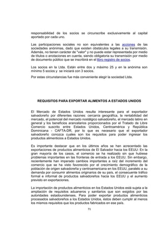 71
responsabilidad de los socios se circunscribe exclusivamente al capital
aportado por cada uno.
Las participaciones sociales no son equivalentes a las acciones de las
sociedades anónimas, dado que existen obstáculos legales a su transmisión.
Además, no tienen carácter de "valor" y no puede estar representada por medio
de títulos o anotaciones en cuenta, siendo obligatoria su transmisión por medio
de documento público que se inscribirá en el libro registro de socios.
Los socios en la Ltda. Están entre dos y máximo 25 y en la anónima son
mínimo 5 socios y se iniciará con 3 socios.
Por estas circunstancias fue más conveniente elegir la sociedad Ltda.
REQUISITOS PARA EXPORTAR ALIMENTOS A ESTADOS UNIDOS
El Mercado de Estados Unidos resulta interesante para el exportador
salvadoreño por diferentes razones: cercanía geográfica, la rentabilidad del
mercado, el potencial del mercado nostálgico salvadoreño, el mercado latino en
general y los beneficios arancelarios proporcionados por el Tratado de Libre
Comercio suscrito entre Estados Unidos, Centroamérica y República
Dominicana - CAFTA-DR, por lo que es necesario que el exportador
salvadoreño conozca cuales son los requisitos para poder ingresar los
productos alimenticios a Estados Unidos.
Es importante destacar que en los últimos años se han acrecentado las
exportaciones de productos alimenticios de El Salvador hacia los EEUU: En la
gran mayoría de los casos, el comercio se ha realizado sin que hubiese
problemas importantes en las fronteras de entrada a los EEUU. Sin embargo,
recientemente han imperado cambios importantes a raíz del incremento del
comercio que se ha visto favorecido por el crecimiento demográfico de la
población de origen salvadoreña y centroamericana en los EEUU, paralelo a su
demanda por consumir alimentos originarios de su país, el consecuente tráfico
formal e informal de productos salvadoreños hacia los EEUU y el aumento
previsto en exportaciones.
La importación de productos alimenticios en los Estados Unidos está sujeta a la
ampliación de requisitos aduaneros y sanitarios que son exigidos por las
autoridades estadounidenses. Para poder exportar productos alimenticios
procesados salvadoreños a los Estados Unidos, éstos deben cumplir al menos
los mismos requisitos que los productos fabricados en ese país.
 
