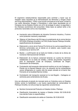 72
El organismo estadounidense responsable para controlar y hacer que se
respeten estos requisitos es la Administración de Alimentos y Drogas (Food
and Drug Administration - FDA)2 cuya función principal es la de hacer cumplir la
Ley sobre Alimentos, Drogas y Cosméticos y otras leyes decretadas por el
Congreso de los Estados Unidos con el fin de proteger la salud, la seguridad y
los intereses económicos del consumidor. Estas leyes se aplican tanto a los
productos nacionales como a los importados.
 Inscripción ante el Ministerio de Industria Comercio Industria y Turismo
como productor nacional y exportador.
 Obtener el Visto Bueno del ICA bajo el cumplimiento de la norma técnica
NTC3554 (Pitahaya Amarilla) y la 5165 (frutas frescas Pitahaya Amarilla,
especificaciones de empaque)
 Elaboración y envío de la Factura Pro-forma en la cual se especifican los
términos comerciales con el cliente en el exterior, para nuestro caso
venderemos en termino CIF.
 Recibo y confirmación de la Carta de Crédito a través de la oficina de
Comercio Internacional del Citi Bank.
 Elaboración de la factura comercial teniendo en cuenta los términos
establecidos en la Carta de Crédito y demás documentos requeridos
para la exportación (Lista de Empaque, Certificado de Origen,
Autorización de Embarque).
 Contratación del transporte internacional marítimo en la ruta Cartagena –
Florida con la Naviera Maersk Line y la ubicación de los contenedores
vacios refrigerados en nuestro sitio de acopio ubicado en el barrio San
Fernando en la localidad Barrios Unidos
 Contratación del transporte nacional en la ruta Bogotá – Cartagena en
camiones para contenedores de 20 pies.
Una vez efectuado el estudio de mercado tanto en Colombia como en Estados
Unidos vemos la factibilidad y una buena oportunidad de comercializar la
Pitahaya Amarilla y la Uchuva bajo las siguientes características:
 Nombre Comercial del Producto en Estados Unidos. Pitahaya
 Clasificación Arancelaria de ingreso a Estados Unidos: 08.10.90.45.00
(Las demás frutas no especificadas)
 Clasificación arancelaria de salida en Colombia: 08.10.90.40.00
 