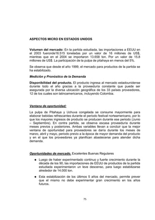 75
ASPECTOS MICRO EN ESTADOS UNIDOS
Volumen del mercado: En la partida estudiada, las importaciones a EEUU en
el 2003 fueronde16.515 toneladas por un valor de 16 millones de US$,
mientras que en el 2004 se importaron 13.658 ton. Por un valor de 15,8
millones de US$. La participación de la pulpa de pitahaya en menos del 5%.
Se observa que desde el año 1999, el mercado para productos de la partida se
ha estabilizado.
Medición y Pronóstico de la Demanda
Disponibilidad del producto. El producto ingresa al mercado estadounidense
durante todo el año gracias a la proveeduría constante que puede ser
asegurada por la diversa ubicación geográfica de los 33 países proveedores,
12 de los cuales son latinoamericanos, incluyendo Colombia.
Ventana de oportunidad:
La pulpa de Pitahaya y Uchuva congelada se consume mayormente para
elaborar bebidas refrescantes durante el periodo festival norteamericano, por lo
que los mayores ingresos de producto se producen durante ese periodo (Junio
– Septiembre). En contra partida, se observa escasa proveeduría durante
meses previos y posteriores. Ambas variables llevan a concluir que la mejor
ventana de oportunidad para proveedores se daría durante los meses de
marzo, abril y mayo, periodo previo a la época de mayor demanda del producto
y en el que los proveedores ya planifican abastecerse para atender dicha
demanda.
Oportunidades de mercado. Excelentes Buenas Regulares
 Luego de haber experimentado continuo y fuerte crecimiento durante la
década de los 90, las importaciones de EEUU de productos de la partida
estudiada experimentaron un leve descenso, para luego estabilizarse
alrededor de 14.000 ton.
 Esta estabilización de los últimos 5 años del mercado, permite prever
que el mismo no debe experimentar gran crecimiento en los años
futuros.
 