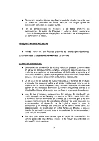 76
 El mercado estadounidense está favoreciendo la introducción más bien
de productos derivados de frutas exóticas con mayor grado de
elaboración como son los jugos y purés.
 Por las características del mercado, si se desea promover las
exportaciones de pulpa de Pitahaya y Uchuva, deben asegurarse
contratos de compraventa a largo plazo, subordinándose ambas partes a
las condiciones a pactar.
Principales Puntos de Entrada
 Florida - New York - Los Ángeles (producto de Tailandia principalmente)
Características y Exigencias Del Mercado De Destino
Canales de distribución.
 El esquema de distribución de frutas y hortalizas (frescas y procesadas)
en EEUU es particularmente complejo. El sistema está integrado por el
productor o exportador, el intermediario, el distribuidor mayorista y el
distribuidor minorista, que incluye supermercados e institucional de Food
Service, en el que se encuentran restaurantes, hoteles, etc.
 En el caso de las pulpas de frutas tropicales, por tratarse de producto
importado, los supermercados y el sector institucional recurre en la
mayoría de los casos a importadores y distribuidores especializados que
operan en los mercados terminales (Centrales Mayorista), debido a la
dificultad logística y a los costos que conlleva el proceso de importación.
 Uno de los principales componentes del sistema de distribución de
productos agrícolas en fresco y procesados en EEUU, es el distribuidor
o mayorista que se encuentra en la mitad de la cadena, por el rol que
juega de mantenimiento de una relación efectiva y de largo plazo con los
supermercados, el desarrollo de la logística requerida para la
distribución y el manejo del producto de la tienda, entre otros. La
especialización del distribuidor en estas funciones dificulta el acceso
directo del productor o exportador a las cadenas de supermercados y
otras tiendas minoristas.
 Por otro lado, debe mencionarse que el papel del intermediario ha
venido perdiendo importancia, debido a la mayor disponibilidad de
información en el mercado.
 