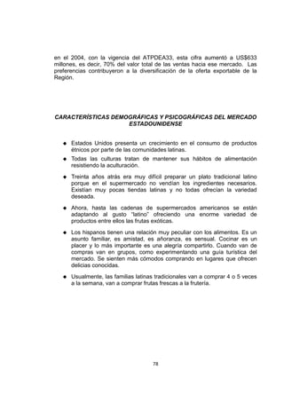 78
en el 2004, con la vigencia del ATPDEA33, esta cifra aumentó a US$633
millones, es decir, 70% del valor total de las ventas hacia ese mercado. Las
preferencias contribuyeron a la diversificación de la oferta exportable de la
Región.
CARACTERÍSTICAS DEMOGRÁFICAS Y PSICOGRÁFICAS DEL MERCADO
ESTADOUNIDENSE
 Estados Unidos presenta un crecimiento en el consumo de productos
étnicos por parte de las comunidades latinas.
 Todas las culturas tratan de mantener sus hábitos de alimentación
resistiendo la aculturación.
 Treinta años atrás era muy difícil preparar un plato tradicional latino
porque en el supermercado no vendían los ingredientes necesarios.
Existían muy pocas tiendas latinas y no todas ofrecían la variedad
deseada.
 Ahora, hasta las cadenas de supermercados americanos se están
adaptando al gusto “latino” ofreciendo una enorme variedad de
productos entre ellos las frutas exóticas.
 Los hispanos tienen una relación muy peculiar con los alimentos. Es un
asunto familiar, es amistad, es añoranza, es sensual. Cocinar es un
placer y lo más importante es una alegría compartirlo. Cuando van de
compras van en grupos, como experimentando una guía turística del
mercado. Se sienten más cómodos comprando en lugares que ofrecen
delicias conocidas.
 Usualmente, las familias latinas tradicionales van a comprar 4 o 5 veces
a la semana, van a comprar frutas frescas a la frutería.
 