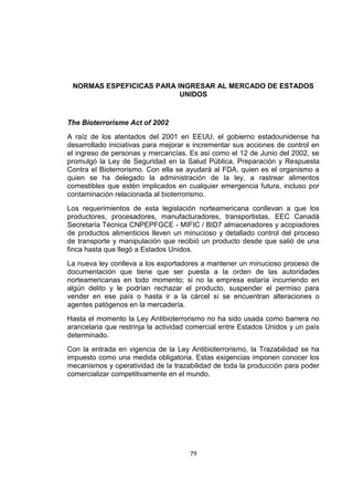 79
NORMAS ESPEFICICAS PARA INGRESAR AL MERCADO DE ESTADOS
UNIDOS
The Bioterrorisme Act of 2002
A raíz de los atentados del 2001 en EEUU, el gobierno estadounidense ha
desarrollado iniciativas para mejorar e incrementar sus acciones de control en
el ingreso de personas y mercancías. Es así como el 12 de Junio del 2002, se
promulgó la Ley de Seguridad en la Salud Pública, Preparación y Respuesta
Contra el Bioterrorismo. Con ella se ayudará al FDA, quien es el organismo a
quien se ha delegado la administración de la ley, a rastrear alimentos
comestibles que estén implicados en cualquier emergencia futura, incluso por
contaminación relacionada al bioterrorismo.
Los requerimientos de esta legislación norteamericana conllevan a que los
productores, procesadores, manufacturadores, transportistas, EEC Canadá
Secretaría Técnica CNPEPFGCE - MIFIC / BID7 almacenadores y acopiadores
de productos alimenticios lleven un minucioso y detallado control del proceso
de transporte y manipulación que recibió un producto desde que salió de una
finca hasta que llegó a Estados Unidos.
La nueva ley conlleva a los exportadores a mantener un minucioso proceso de
documentación que tiene que ser puesta a la orden de las autoridades
norteamericanas en todo momento; si no la empresa estaría incurriendo en
algún delito y le podrían rechazar el producto, suspender el permiso para
vender en ese país o hasta ir a la cárcel si se encuentran alteraciones o
agentes patógenos en la mercadería.
Hasta el momento la Ley Antibioterrorismo no ha sido usada como barrera no
arancelaria que restrinja la actividad comercial entre Estados Unidos y un país
determinado.
Con la entrada en vigencia de la Ley Antibioterrorismo, la Trazabilidad se ha
impuesto como una medida obligatoria. Estas exigencias imponen conocer los
mecanismos y operatividad de la trazabilidad de toda la producción para poder
comercializar competitivamente en el mundo.
 