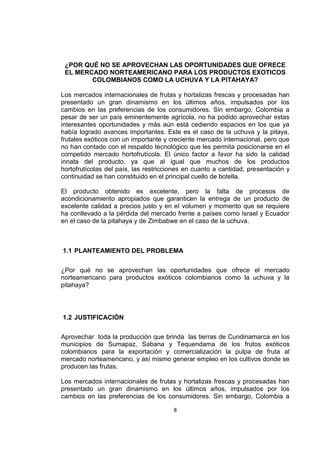 8
¿POR QUÉ NO SE APROVECHAN LAS OPORTUNIDADES QUE OFRECE
EL MERCADO NORTEAMERICANO PARA LOS PRODUCTOS EXOTICOS
COLOMBIANOS COMO LA UCHUVA Y LA PITAHAYA?
Los mercados internacionales de frutas y hortalizas frescas y procesadas han
presentado un gran dinamismo en los últimos años, impulsados por los
cambios en las preferencias de los consumidores. Sin embargo, Colombia a
pesar de ser un país eminentemente agrícola, no ha podido aprovechar estas
interesantes oportunidades y más aún está cediendo espacios en los que ya
había logrado avances importantes. Este es el caso de la uchuva y la pitaya,
frutales exóticos con un importante y creciente mercado internacional, pero que
no han contado con el respaldo tecnológico que les permita posicionarse en el
competido mercado hortofrutícola. El único factor a favor ha sido la calidad
innata del producto, ya que al igual que muchos de los productos
hortofrutícolas del país, las restricciones en cuanto a cantidad, presentación y
continuidad se han constituido en el principal cuello de botella.
El producto obtenido es excelente, pero la falta de procesos de
acondicionamiento apropiados que garanticen la entrega de un producto de
excelente calidad a precios justo y en el volumen y momento que se requiere
ha conllevado a la pérdida del mercado frente a países como Israel y Ecuador
en el caso de la pitahaya y de Zimbabwe en el caso de la uchuva.
1.1 PLANTEAMIENTO DEL PROBLEMA
¿Por qué no se aprovechan las oportunidades que ofrece el mercado
norteamericano para productos exóticos colombianos como la uchuva y la
pitahaya?
1.2 JUSTIFICACIÓN
Aprovechar toda la producción que brinda las tierras de Cundinamarca en los
municipios de Sumapaz, Sabana y Tequendama de los frutos exóticos
colombianos para la exportación y comercialización la pulpa de fruta al
mercado norteamericano, y así mismo generar empleo en los cultivos donde se
producen las frutas.
Los mercados internacionales de frutas y hortalizas frescas y procesadas han
presentado un gran dinamismo en los últimos años, impulsados por los
cambios en las preferencias de los consumidores. Sin embargo, Colombia a
 