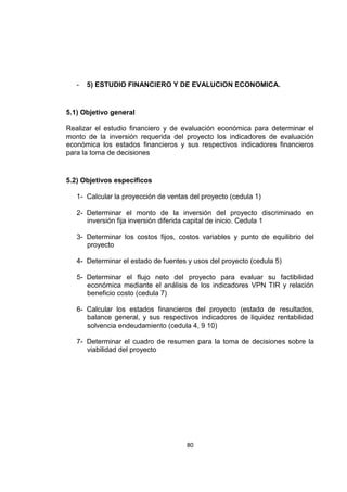 80
- 5) ESTUDIO FINANCIERO Y DE EVALUCION ECONOMICA.
5.1) Objetivo general
Realizar el estudio financiero y de evaluación económica para determinar el
monto de la inversión requerida del proyecto los indicadores de evaluación
económica los estados financieros y sus respectivos indicadores financieros
para la toma de decisiones
5.2) Objetivos específicos
1- Calcular la proyección de ventas del proyecto (cedula 1)
2- Determinar el monto de la inversión del proyecto discriminado en
inversión fija inversión diferida capital de inicio. Cedula 1
3- Determinar los costos fijos, costos variables y punto de equilibrio del
proyecto
4- Determinar el estado de fuentes y usos del proyecto (cedula 5)
5- Determinar el flujo neto del proyecto para evaluar su factibilidad
económica mediante el análisis de los indicadores VPN TIR y relación
beneficio costo (cedula 7)
6- Calcular los estados financieros del proyecto (estado de resultados,
balance general, y sus respectivos indicadores de liquidez rentabilidad
solvencia endeudamiento (cedula 4, 9 10)
7- Determinar el cuadro de resumen para la toma de decisiones sobre la
viabilidad del proyecto
 