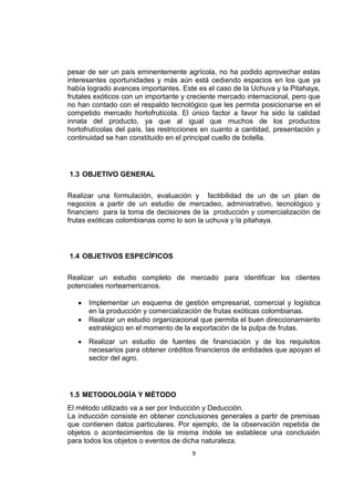 9
pesar de ser un país eminentemente agrícola, no ha podido aprovechar estas
interesantes oportunidades y más aún está cediendo espacios en los que ya
había logrado avances importantes. Este es el caso de la Uchuva y la Pitahaya,
frutales exóticos con un importante y creciente mercado internacional, pero que
no han contado con el respaldo tecnológico que les permita posicionarse en el
competido mercado hortofrutícola. El único factor a favor ha sido la calidad
innata del producto, ya que al igual que muchos de los productos
hortofrutícolas del país, las restricciones en cuanto a cantidad, presentación y
continuidad se han constituido en el principal cuello de botella.
1.3 OBJETIVO GENERAL
Realizar una formulación, evaluación y factibilidad de un de un plan de
negocios a partir de un estudio de mercadeo, administrativo, tecnológico y
financiero para la toma de decisiones de la producción y comercialización de
frutas exóticas colombianas como lo son la uchuva y la pitahaya.
1.4 OBJETIVOS ESPECÍFICOS
Realizar un estudio completo de mercado para identificar los clientes
potenciales norteamericanos.
 Implementar un esquema de gestión empresarial, comercial y logística
en la producción y comercialización de frutas exóticas colombianas.
 Realizar un estudio organizacional que permita el buen direccionamiento
estratégico en el momento de la exportación de la pulpa de frutas.
 Realizar un estudio de fuentes de financiación y de los requisitos
necesarios para obtener créditos financieros de entidades que apoyan el
sector del agro.
1.5 METODOLOGÍA Y MÉTODO
El método utilizado va a ser por Inducción y Deducción.
La inducción consiste en obtener conclusiones generales a partir de premisas
que contienen datos particulares. Por ejemplo, de la observación repetida de
objetos o acontecimientos de la misma índole se establece una conclusión
para todos los objetos o eventos de dicha naturaleza.
 