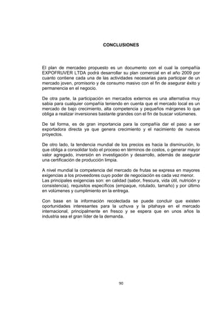 90
CONCLUSIONES
El plan de mercadeo propuesto es un documento con el cual la compañía
EXPOFRUVER LTDA podrá desarrollar su plan comercial en el año 2009 por
cuanto contiene cada una de las actividades necesarias para participar de un
mercado joven, promisorio y de consumo masivo con el fin de asegurar éxito y
permanencia en el negocio.
De otra parte, la participación en mercados externos es una alternativa muy
sabia para cualquier compañía teniendo en cuenta que el mercado local es un
mercado de bajo crecimiento, alta competencia y pequeños márgenes lo que
obliga a realizar inversiones bastante grandes con el fin de buscar volúmenes.
De tal forma, es de gran importancia para la compañía dar el paso a ser
exportadora directa ya que genera crecimiento y el nacimiento de nuevos
proyectos.
De otro lado, la tendencia mundial de los precios es hacia la disminución, lo
que obliga a consolidar todo el proceso en términos de costos, o generar mayor
valor agregado, inversión en investigación y desarrollo, además de asegurar
una certificación de producción limpia.
A nivel mundial la competencia del mercado de frutas se expresa en mayores
exigencias a los proveedores cuyo poder de negociación es cada vez menor.
Las principales exigencias son: en calidad (sabor, frescura, vida útil, nutrición y
consistencia), requisitos específicos (empaque, rotulado, tamaño) y por último
en volúmenes y cumplimiento en la entrega.
Con base en la información recolectada se puede concluir que existen
oportunidades interesantes para la uchuva y la pitahaya en el mercado
internacional, principalmente en fresco y se espera que en unos años la
industria sea el gran líder de la demanda.
 