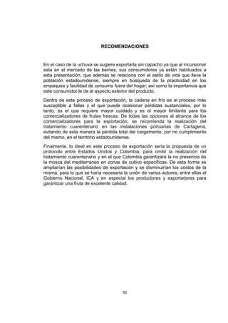 91
RECOMENDACIONES
En el caso de la uchuva se sugiere exportarla sin capacho ya que al incursionar
esta en el mercado de las berries, sus consumidores ya están habituados a
esta presentación, que además se relaciona con el estilo de vida que lleva la
población estadounidense, siempre en búsqueda de la practicidad en los
empaques y facilidad de consumo fuera del hogar; así como la importancia que
este consumidor le da al aspecto exterior del producto.
Dentro de este proceso de exportación, la cadena en frío es el proceso más
susceptible a fallas y el que puede ocasionar pérdidas sustanciales, por lo
tanto, es el que requiere mayor cuidado y es el mayor limitante para los
comercializadores de frutas frescas. De todas las opciones al alcance de los
comercializadores para la exportación, se recomienda la realización del
tratamiento cuarentenario en las instalaciones portuarias de Cartagena,
evitando de esta manera la pérdida total del cargamento, por no cumplimiento
del mismo, en el territorio estadounidense.
Finalmente, lo ideal en este proceso de exportación seria la propuesta de un
protocolo entre Estados Unidos y Colombia, para omitir la realización del
tratamiento cuarentenario y en el que Colombia garantizará la no presencia de
la mosca del mediterráneo en zonas de cultivo específicas. De esta forma se
ampliarían las posibilidades de exportación y se disminuirían los costos de la
misma, para lo que se haría necesaria la unión de varios actores, entre ellos el
Gobierno Nacional, ICA y en especial los productores y exportadores para
garantizar una fruta de excelente calidad.
 