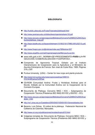 92
BIBLIOGRAFIA
 http://huitoto.udea.edu.co/FrutasTropicales/pitahayad.html
 http://www.javeriana.edu.co/biblos/tesis/ingenieria/tesis135.pdf
 http://www.sica.gov.ec/agronegocios/Biblioteca/Convenio%20MAG%20IICA/pro
ductos/pitahaya_mag.pdf
 http://tegra.lasalle.edu.co/dspace/bitstream/10185/219/1/TM83.06%20Z17p.pdf.
pdf
 http://www.finagro.gov.co/@noticias/index.asp?IDNoticia=207
 http://www.angelfire.com/ia2/ingenieriaagricola/Mercauchuva.htm
 www.mific.gob.ni:81/.../NORMA+DE+PROCEDIMIENTO+PARA+LA+PR
ODUCCIÓN,+COMERCIALIZACIÓN+Y+EXPORTACI...
 Compendio de Agronomía Tropical. Editado por el Instituto
Interamericano de Cooperación para la Agricultura y el Ministerio de
Asuntos Extranjeros de Francia. San José de Costa Rica. 1989. Páginas
319 y 320
 Purdue University (USA) – Center for new crops and plants products
 http://www.hort.purdue.edu/newcrop/proceedings1996/V3-
416.html#Cactus%20Pear
 CD-ROM Comunidad Andina: Frutas y Hortalizas Andinas para el
Mundo. Editado por la Comunidad Andina con la Cooperación de la
Comisión Europea.
 Documento de Pitahaya. Convenio MAG / IICA – Subprograma de
Cooperación Técnica (Préstamos BID /MAG 831/OC y 832/OC – EC).
 http://www.sica.gov.ec/agronegocios/Biblioteca/Convenio%20MAG%20IICA/car
atula_1.htm
 http://ns1.oirsa.org.sv/Castellano/DI05/Di0510/Di051001/Generalidades.htm
 Becerra, Luis Ochoa. El cultivo de la pitahaya. Federación Nacional de
Cafeteros de Colombia. Manizales.
 http://www.cci.org.co/publicaciones/revistas/tropico010.html
 Imágenes tomadas de: Documento de Pitahaya. Convenio MAG / IICA –
Subprograma de Cooperación Técnica (Préstamos BID /MAG 831/OC y
 