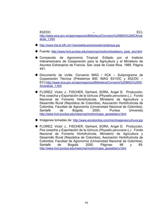93
832/OC – EC).
http://www.sica.gov.ec/agronegocios/Biblioteca/Convenio%20MAG%20IICA/car
atula_1.htm
 http://www.hta-bi.bfh.ch/~hew/webkueche/exoten/pitahaya.jpg
 Fuente: http://www.hort.purdue.edu/newcrop/morton/strawberry_pear_ars.html
 Compendio de Agronomía Tropical. Editado por el Instituto
Interamericano de Cooperación para la Agricultura y el Ministerio de
Asuntos Extranjeros de Francia. San José de Costa Rica. 1989. Página
441.
 Documento de Uvilla. Convenio MAG / IICA – Subprograma de
Cooperación Técnica (Préstamos BID /MAG 831/OC y 832/OC –
EC).http://www.sica.gov.ec/agronegocios/Biblioteca/Convenio%20MAG%20IIC
A/caratula_1.htm
 FLOREZ, Victor J., FISCHER, Gerhard, SORA, Angel D. Producción,
Pos cosecha y Exportación de la Uchuva (Physalis peruviana L.). Fondo
Nacional de Fomento Hortofrutícola, Ministerio de Agricultura y
Desarrollo Rural (República de Colombia), Asociación Hortofrutícola de
Colombia, Facultad de Agronomía (Universidad Nacional de Colombia),
Santafé de Bogotá, 2000. Purdue University
http://www.hort.purdue.edu/newcrop/morton/cape_gooseberry.html
 Imágenes tomadas de: http://www.encolombia.com/mio/imagenes/uchuva.jpg
 FLOREZ, Victor J., FISCHER, Gerhard, SORA, Angel D. Producción,
Pos cosecha y Exportación de la Uchuva (Physalis peruviana L.). Fondo
Nacional de Fomento Hortofrutícola, Ministerio de Agricultura y
Desarrollo Rural (República de Colombia), Asociación Hortofrutícola de
Colombia, Facultad de Agronomía (Universidad Nacional de Colombia),
Santafé de Bogotá, 2000. Páginas: 88 y 89.
http://www.hort.purdue.edu/newcrop/morton/cape_gooseberry.html
 