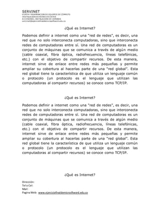 SERVINET
V ENTA Y REAPARACION DE EQUIPOS DE CÓMPUTO
INSTALACION DE REDES DE DATOS
A CCESORIO, INSTALACION DE CAMARAS
servinet@ejerciciofinaldemicrosoftword.edu.co
Dirección:
Tel o Cel:
Mail:
PaginaWeb: www.ejerciciofinaldemicrosftword.edu.co
¿Qué es Internet?
Podemos definir a internet como una “red de redes”, es decir, una
red que no solo interconecta computadoras, sino que interconecta
redes de computadoras entre sí. Una red de computadoras es un
conjunto de máquinas que se comunica a través de algún medio
(cable coaxial, fibra óptica, radiofrecuencia, líneas telefónicas,
etc.) con el objetivo de compartir recursos. De esta manera,
internet sirve de enlace entre redes más pequeñas y permite
ampliar su cobertura al hacerlas parte de una “red global”. Esta
red global tiene la característica de que utiliza un lenguaje común
o protocolo (un protocolo es el lenguaje que utilizan las
computadoras al compartir recursos) se conoce como TCP/IP.
¿Qué es Internet?
Podemos definir a internet como una “red de redes”, es decir, una
red que no solo interconecta computadoras, sino que interconecta
redes de computadoras entre sí. Una red de computadoras es un
conjunto de máquinas que se comunica a través de algún medio
(cable coaxial, fibra óptica, radiofrecuencia, líneas telefónicas,
etc.) con el objetivo de compartir recursos. De esta manera,
internet sirve de enlace entre redes más pequeñas y permite
ampliar su cobertura al hacerlas parte de una “red global”. Esta
red global tiene la característica de que utiliza un lenguaje común
o protocolo (un protocolo es el lenguaje que utilizan las
computadoras al compartir recursos) se conoce como TCP/IP.
¿Qué es Internet?
 