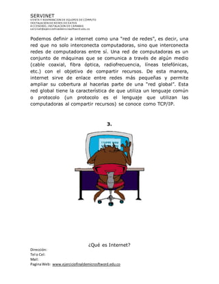 SERVINET
V ENTA Y REAPARACION DE EQUIPOS DE CÓMPUTO
INSTALACION DE REDES DE DATOS
A CCESORIO, INSTALACION DE CAMARAS
servinet@ejerciciofinaldemicrosoftword.edu.co
Dirección:
Tel o Cel:
Mail:
PaginaWeb: www.ejerciciofinaldemicrosftword.edu.co
Podemos definir a internet como una “red de redes”, es decir, una
red que no solo interconecta computadoras, sino que interconecta
redes de computadoras entre sí. Una red de computadoras es un
conjunto de máquinas que se comunica a través de algún medio
(cable coaxial, fibra óptica, radiofrecuencia, líneas telefónicas,
etc.) con el objetivo de compartir recursos. De esta manera,
internet sirve de enlace entre redes más pequeñas y permite
ampliar su cobertura al hacerlas parte de una “red global”. Esta
red global tiene la característica de que utiliza un lenguaje común
o protocolo (un protocolo es el lenguaje que utilizan las
computadoras al compartir recursos) se conoce como TCP/IP.
3.
¿Qué es Internet?
 