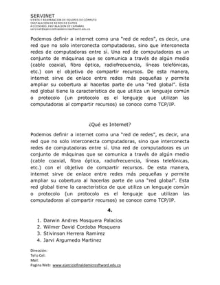 SERVINET
V ENTA Y REAPARACION DE EQUIPOS DE CÓMPUTO
INSTALACION DE REDES DE DATOS
A CCESORIO, INSTALACION DE CAMARAS
servinet@ejerciciofinaldemicrosoftword.edu.co
Dirección:
Tel o Cel:
Mail:
PaginaWeb: www.ejerciciofinaldemicrosftword.edu.co
Podemos definir a internet como una “red de redes”, es decir, una
red que no solo interconecta computadoras, sino que interconecta
redes de computadoras entre sí. Una red de computadoras es un
conjunto de máquinas que se comunica a través de algún medio
(cable coaxial, fibra óptica, radiofrecuencia, líneas telefónicas,
etc.) con el objetivo de compartir recursos. De esta manera,
internet sirve de enlace entre redes más pequeñas y permite
ampliar su cobertura al hacerlas parte de una “red global”. Esta
red global tiene la característica de que utiliza un lenguaje común
o protocolo (un protocolo es el lenguaje que utilizan las
computadoras al compartir recursos) se conoce como TCP/IP.
¿Qué es Internet?
Podemos definir a internet como una “red de redes”, es decir, una
red que no solo interconecta computadoras, sino que interconecta
redes de computadoras entre sí. Una red de computadoras es un
conjunto de máquinas que se comunica a través de algún medio
(cable coaxial, fibra óptica, radiofrecuencia, líneas telefónicas,
etc.) con el objetivo de compartir recursos. De esta manera,
internet sirve de enlace entre redes más pequeñas y permite
ampliar su cobertura al hacerlas parte de una “red global”. Esta
red global tiene la característica de que utiliza un lenguaje común
o protocolo (un protocolo es el lenguaje que utilizan las
computadoras al compartir recursos) se conoce como TCP/IP.
4.
1. Darwin Andres Mosquera Palacios
2. Wilmer David Cordoba Mosquera
3. Stivinson Herrera Ramirez
4. Jarvi Argumedo Martinez
 