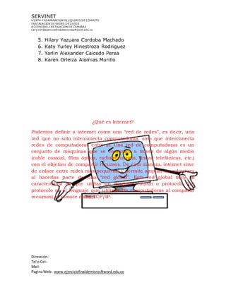 SERVINET
V ENTA Y REAPARACION DE EQUIPOS DE CÓMPUTO
INSTALACION DE REDES DE DATOS
A CCESORIO, INSTALACION DE CAMARAS
servinet@ejerciciofinaldemicrosoftword.edu.co
Dirección:
Tel o Cel:
Mail:
PaginaWeb: www.ejerciciofinaldemicrosftword.edu.co
5. Hilary Yazuara Cordoba Machado
6. Katy Yurley Hinestroza Rodriguez
7. Yarlin Alexander Caicedo Perea
8. Karen Orleiza Alomias Murillo
¿Qué es Internet?
Podemos definir a internet como una “red de redes”, es decir, una
red que no solo interconecta computadoras, sino que interconecta
redes de computadoras entre sí. Una red de computadoras es un
conjunto de máquinas que se comunica a través de algún medio
(cable coaxial, fibra óptica, radiofrecuencia, líneas telefónicas, etc.)
con el objetivo de compartir recursos. De esta manera, internet sirve
de enlace entre redes más pequeñas y permite ampliar su cobertura
al hacerlas parte de una “red global”. Esta red global tiene la
característica de que utiliza un lenguaje común o protocolo (un
protocolo es el lenguaje que utilizan las computadoras al compartir
recursos) se conoce como TCP/IP.
 