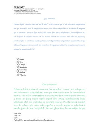 SERVINET
V ENTA Y REAPARACION DE EQUIPOS DE CÓMPUTO
INSTALACION DE REDES DE DATOS
A CCESORIO, INSTALACION DE CAMARAS
servinet@ejerciciofinaldemicrosoftword.edu.co
Dirección:
Tel o Cel:
Mail:
PaginaWeb: www.ejerciciofinaldemicrosftword.edu.co
¿Qué es Internet?
Podemos definir a internet como una “red de redes”, es decir, una red que no solo interconecta computadoras,
sino que interconecta redes de computadoras entre sí. Una red de computadoras es un conjunto de máquinas
que se comunica a través de algún medio (cable coaxial, fibra óptica, radiofrecuencia, líneas telefónicas, etc.)
con el objetivo de compartir recursos. De esta manera, internet sirve de enlace entre redes más pequeñas y
permite ampliar su cobertura al hacerlas parte de una “red global”. Esta red global tiene la característica de que
utiliza un lenguaje común o protocolo (un protocolo es el lenguaje que utilizan las computadoras al compartir
recursos) se conoce como TCP/IP.
 Perro
 Gato
 Conejo
 Serpiente
 Cocodrilo
 Gallina
 Tiburón
¿Qué es Internet?
Podemos definir a internet como una “red de redes”, es decir, una red que no
solo interconecta computadoras, sino que interconecta redes de computadoras
entre sí. Una red de computadoras es un conjunto de máquinas que se comunica
a través de algún medio (cable coaxial, fibra óptica, radiofrecuencia, líneas
telefónicas, etc.) con el objetivo de compartir recursos. De esta manera, internet
sirve de enlace entre redes más pequeñas y permite ampliar su cobertura al
hacerlas parte de una “red global”. Esta red global tiene la característica de que
 