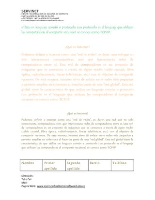 SERVINET
V ENTA Y REAPARACION DE EQUIPOS DE CÓMPUTO
INSTALACION DE REDES DE DATOS
A CCESORIO, INSTALACION DE CAMARAS
servinet@ejerciciofinaldemicrosoftword.edu.co
Dirección:
Tel o Cel:
Mail:
PaginaWeb: www.ejerciciofinaldemicrosftword.edu.co
utiliza un lenguaje común o protocolo (un protocolo es el lenguaje que utilizan
las computadoras al compartir recursos) se conoce como TCP/IP.
¿Qué es Internet?
Podemos definir a internet como una “red de redes”, es decir, una red que no
solo interconecta computadoras, sino que interconecta redes de
computadoras entre sí. Una red de computadoras es un conjunto de
máquinas que se comunica a través de algún medio (cable coaxial, fibra
óptica, radiofrecuencia, líneas telefónicas, etc.) con el objetivo de compartir
recursos. De esta manera, internet sirve de enlace entre redes más pequeñas
y permite ampliar su cobertura al hacerlas parte de una “red global”. Esta red
global tiene la característica de que utiliza un lenguaje común o protocolo
(un protocolo es el lenguaje que utilizan las computadoras al compartir
recursos) se conoce como TCP/IP.
¿Qué es Internet?
Podemos definir a internet como una “red de redes”, es decir, una red que no solo
interconecta computadoras, sino que interconecta redes de computadoras entre sí. Una red
de computadoras es un conjunto de máquinas que se comunica a través de algún medio
(cable coaxial, fibra óptica, radiofrecuencia, líneas telefónicas, etc.) con el objetivo de
compartir recursos. De esta manera, internet sirve de enlace entre redes más pequeñas y
permite ampliar su cobertura al hacerlas parte de una “red global”. Esta red global tiene la
característica de que utiliza un lenguaje común o protocolo (un protocolo es el lenguaje
que utilizan las computadoras al compartir recursos) se conoce como TCP/IP.
Nombre Primer
apellido
Segundo
apellido
Barrio Teléfono
 