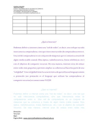 SERVINET
V ENTA Y REAPARACION DE EQUIPOS DE CÓMPUTO
INSTALACION DE REDES DE DATOS
A CCESORIO, INSTALACION DE CAMARAS
servinet@ejerciciofinaldemicrosoftword.edu.co
Dirección:
Tel o Cel:
Mail:
PaginaWeb: www.ejerciciofinaldemicrosftword.edu.co
¿Qué esInternet?
Podemos definir a internet como una “red de redes”, es decir, una red que nosolo
interconecta computadoras, sinoque interconectaredesdecomputadorasentresí.
Una red de computadoras es un conjuntode máquinas que se comunica atravésde
algún medio (cable coaxial, fibra óptica, radiofrecuencia, líneas telefónicas, etc.)
con el objetivo de compartir recursos. De esta manera, internet sirve de enlace
entre redes más pequeñas y permite ampliar su cobertura al hacerlas parte de una
“red global”. Esta red global tiene la característica dequeutilizaunlenguajecomún
o protocolo (un protocolo es el lenguaje que utilizan las computadoras al
compartir recursos)seconocecomo TCP/IP.
¿Qué es Internet?
Podemos definir a internet como una “red de redes”, es decir, una red que
no solo interconecta computadoras, sino que interconecta redes de
computadoras entre sí. Una red de computadoras es un conjunto de
máquinas que se comunica a través de algún medio (cable coaxial, fibra
óptica, radiofrecuencia, líneas telefónicas, etc.) con el objetivo de compartir
recursos. De esta manera, internet sirve de enlace entre redes más
 