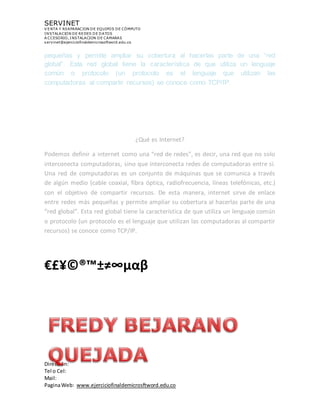 SERVINET
V ENTA Y REAPARACION DE EQUIPOS DE CÓMPUTO
INSTALACION DE REDES DE DATOS
A CCESORIO, INSTALACION DE CAMARAS
servinet@ejerciciofinaldemicrosoftword.edu.co
Dirección:
Tel o Cel:
Mail:
PaginaWeb: www.ejerciciofinaldemicrosftword.edu.co
pequeñas y permite ampliar su cobertura al hacerlas parte de una “red
global”. Esta red global tiene la característica de que utiliza un lenguaje
común o protocolo (un protocolo es el lenguaje que utilizan las
computadoras al compartir recursos) se conoce como TCP/IP.

¿Qué es Internet?
Podemos definir a internet como una “red de redes”, es decir, una red que no solo
interconecta computadoras, sino que interconecta redes de computadoras entre sí.
Una red de computadoras es un conjunto de máquinas que se comunica a través
de algún medio (cable coaxial, fibra óptica, radiofrecuencia, líneas telefónicas, etc.)
con el objetivo de compartir recursos. De esta manera, internet sirve de enlace
entre redes más pequeñas y permite ampliar su cobertura al hacerlas parte de una
“red global”. Esta red global tiene la característica de que utiliza un lenguaje común
o protocolo (un protocolo es el lenguaje que utilizan las computadoras al compartir
recursos) se conoce como TCP/IP.
€£¥©®™±≠∞µαβ
 