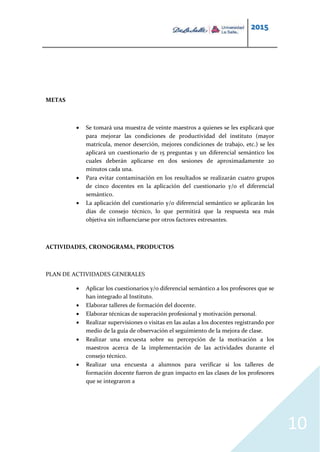 2015
10
METAS
 Se tomará una muestra de veinte maestros a quienes se les explicará que
para mejorar las condiciones de productividad del instituto (mayor
matrícula, menor deserción, mejores condiciones de trabajo, etc.) se les
aplicará un cuestionario de 15 preguntas y un diferencial semántico los
cuales deberán aplicarse en dos sesiones de aproximadamente 20
minutos cada una.
 Para evitar contaminación en los resultados se realizarán cuatro grupos
de cinco docentes en la aplicación del cuestionario y/o el diferencial
semántico.
 La aplicación del cuestionario y/o diferencial semántico se aplicarán los
días de consejo técnico, lo que permitirá que la respuesta sea más
objetiva sin influenciarse por otros factores estresantes.
ACTIVIDADES, CRONOGRAMA, PRODUCTOS
PLAN DE ACTIVIDADES GENERALES
 Aplicar los cuestionarios y/o diferencial semántico a los profesores que se
han integrado al Instituto.
 Elaborar talleres de formación del docente.
 Elaborar técnicas de superación profesional y motivación personal.
 Realizar supervisiones o visitas en las aulas a los docentes registrando por
medio de la guía de observación el seguimiento de la mejora de clase.
 Realizar una encuesta sobre su percepción de la motivación a los
maestros acerca de la implementación de las actividades durante el
consejo técnico.
 Realizar una encuesta a alumnos para verificar si los talleres de
formación docente fueron de gran impacto en las clases de los profesores
que se integraron a
 