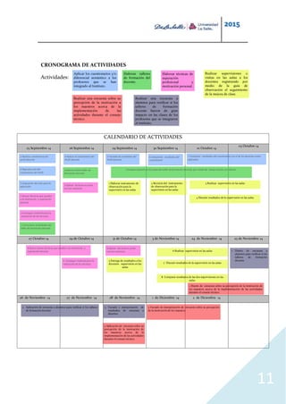 2015
11
CRONOGRAMA DE ACTIVIDADES
Actividades:
CALENDARIO DE ACTIVIDADES
25 Septiembre 14 26 Septiembre 14 29 Septiembre 14 30 Septiembre 14 01 Octubre 14
03 Octubre 14
27 Octubre 14 29 de Octubre 14 31 de Octubre 14 3 de Noviembre 14 24 de Noviembre 14 25 de Noviembre 14
26 de Noviembre 14 27 de Noviembre 14 28 de Noviembre 14 1 de Diciembre 14 2 de Diciembre 14
Aplicar los cuestionarios y/o
diferencial semántico a los
profesores que se han
integrado al Instituto.
Elaborar talleres
de formación del
docente.
Elaborar técnicas de
superación
profesional y
motivación personal.
Realizar supervisiones o
visitas en las aulas a los
docentes registrando por
medio de la guía de
observación el seguimiento
de la mejora de clase.
Realizar una encuesta sobre su
percepción de la motivación a
los maestros acerca de la
implementación de las
actividades durante el consejo
técnico.
Realizar una encuesta a
alumnos para verificar si los
talleres de formación
docente fueron de gran
impacto en las clases de los
profesores que se integraron
al instituto.
1 Realizar cuestionario del
perfil docente
2 Reproducción del
cuestionario del Perfil
3 Asignación del aula para la
aplicación
4 Aplicar el cuestionario del
Perfil docente
5 Vaciado de resultados del
Perfil docente
6 Interpretar resultados del
cuestionario
1 Estructurar actividades del
taller de formación docente
2 Aplicar primer taller de
formación docente
7 Comparar resultados del cuestionario con el de los docentes antes
aplicados.
3 Evaluar avances en las aulas del taller de formación docente, por medio de visitas al aula con rúbrica
1 Buscar técnicas que ayuden
a la motivación y superación
docente
2 Conseguir material para la
realización de las técnicas
3 Aplicar técnicas en junta
con los maestros
4 Busca nuevas técnicas que ayuden a la motivación y
superación docente
5 Conseguir material para la
realización de las técnicas
6 Aplicar técnicas en junta
con los maestros
1 Elaborar instrumento de
observación para la
supervisión en las aulas
2 Revisión del instrumento
de observación para la
supervisión en las aulas
3 Realizar supervisión en las aulas
4 Discutir resultados de la supervisión en las aulas
5 Entrega de resultados a los
docentes supervisión en las
aulas
6 Realizar supervisión en las aulas
7 Discutir resultados de la supervisión en las aulas
8 Comparar resultados de las dos supervisiones en las
aulas.
1 Diseño de encuesta a
alumnos para verificar si los
talleres de formación
docente
2 Aplicación de encuesta a alumnos para verificar si los talleres
de formación docente
3 Vaciado e interpretación de
resultados de encuesta a
alumnos
1 Diseño de encuesta sobre su percepción de la motivación de
los maestros acerca de la implementación de las actividades
durante el consejo técnico.
2 Aplicación de encuesta sobre su
percepción de la motivación de
los maestros acerca de la
implementación de las actividades
durante el consejo técnico.
3 Vaciado de interpretación de encuesta sobre su percepción
de la motivación de los maestros
 