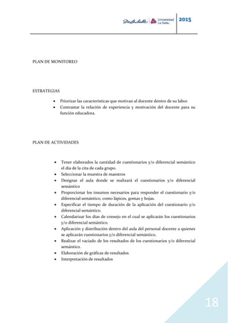 2015
18
PLAN DE MONITOREO
ESTRATEGIAS
 Priorizar las características que motivan al docente dentro de su labor.
 Contrastar la relación de experiencia y motivación del docente para su
función educadora.
PLAN DE ACTIVIDADES
 Tener elaborados la cantidad de cuestionarios y/o diferencial semántico
el día de la cita de cada grupo.
 Seleccionar la muestra de maestros
 Designar el aula donde se realizará el cuestionarios y/o diferencial
semántico
 Proporcionar los insumos necesarios para responder el cuestionario y/o
diferencial semántico, como lápices, gomas y hojas.
 Especificar el tiempo de duración de la aplicación del cuestionario y/o
diferencial semántico.
 Calendarizar los días de consejo en el cual se aplicarán los cuestionarios
y/o diferencial semántico.
 Aplicación y distribución dentro del aula del personal docente a quienes
se aplicarán cuestionarios y/o diferencial semántico.
 Realizar el vaciado de los resultados de los cuestionarios y/o diferencial
semántico.
 Elaboración de gráficas de resultados
 Interpretación de resultados
 