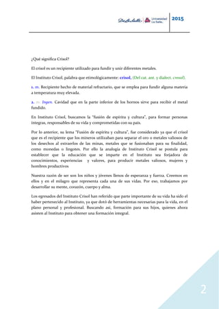 2015
2
¿Qué significa Crisol?
El crisol es un recipiente utilizado para fundir y unir diferentes metales.
El Instituto Crisol, palabra que etimológicamente: crisol, (Del cat. ant. y dialect. cresol).
1. m. Recipiente hecho de material refractario, que se emplea para fundir alguna materia
a temperatura muy elevada.
2. m. Ingen. Cavidad que en la parte inferior de los hornos sirve para recibir el metal
fundido.
En Instituto Crisol, buscamos la “fusión de espíritu y cultura”, para formar personas
íntegras, responsables de su vida y comprometidas con su país.
Por lo anterior, su lema “Fusión de espíritu y cultura”, fue considerado ya que el crisol
que es el recipiente que los mineros utilizaban para separar el oro o metales valiosos de
los desechos al extraerlos de las minas, metales que se fusionaban para su finalidad,
como monedas o lingotes. Por ello la analogía de Instituto Crisol se postula para
establecer que la educación que se imparte en el Instituto sea forjadora de
conocimientos, experiencias y valores, para producir metales valiosos, mujeres y
hombres productivos
Nuestra razón de ser son los niños y jóvenes llenos de esperanza y fuerza. Creemos en
ellos y en el milagro que representa cada una de sus vidas. Por eso, trabajamos por
desarrollar su mente, corazón, cuerpo y alma.
Los egresados del Instituto Crisol han referido que parte importante de su vida ha sido el
haber pertenecido al Instituto, ya que dotó de herramientas necesarias para la vida, en el
plano personal y profesional. Buscando así, formación para sus hijos, quienes ahora
asisten al Instituto para obtener una formación integral.
 