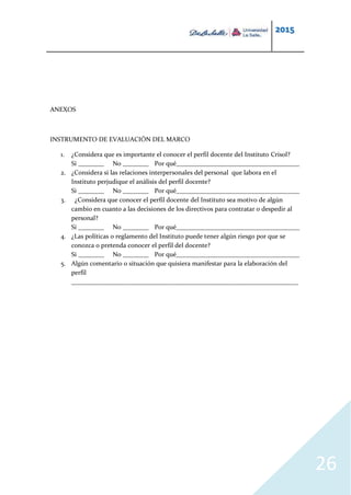 2015
26
ANEXOS
INSTRUMENTO DE EVALUACIÓN DEL MARCO
1. ¿Considera que es importante el conocer el perfil docente del Instituto Crisol?
Si ________ No ________ Por qué______________________________________
2. ¿Considera si las relaciones interpersonales del personal que labora en el
Instituto perjudique el análisis del perfil docente?
Si ________ No ________ Por qué______________________________________
3. ¿Considera que conocer el perfil docente del Instituto sea motivo de algún
cambio en cuanto a las decisiones de los directivos para contratar o despedir al
personal?
Si ________ No ________ Por qué______________________________________
4. ¿Las políticas o reglamento del Instituto puede tener algún riesgo por que se
conozca o pretenda conocer el perfil del docente?
Si ________ No ________ Por qué______________________________________
5. Algún comentario o situación que quisiera manifestar para la elaboración del
perfil
______________________________________________________________________
 