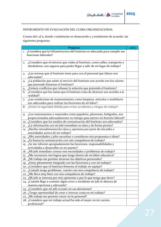 2015
27
INSTRUMENTO DE EVALUACIÓN DEL CLIMA ORGANIZACIONAL
Consta del 1 al 5, donde 1 totalmente en desacuerdo y 5 totalmente de acuerdo, las
siguientes preguntas:
Pregunta 1 al 5
1. ¿Considera que la Infraestructura del Instituto es adecuada para cumplir sus
funciones laborales?
2. ¿Considero que el entorno que rodea al Instituto, como calles, transporte y
alrededores, son seguros para poder llegar y salir de mi lugar de trabajo?
3. ¿Las normas que el Instituto tiene para con el personal que labora son
adecuadas?
4. ¿La población que asiste al servicio del Instituto son acorde con los valores
que pretende fomentar el Instituto?
5. ¿Existen conflictos que rebasan la solución que pretende el Instituto?
6. ¿Considera que las metas que el Instituto trata de alcanzar son acordes a la
realidad?
7. ¿Las condiciones de mantenimiento como limpieza, artículos o mobiliario
son adecuados para realizar las funciones de mi labor?
8. ¿Existe la seguridad debida para evitar accidentes y riesgos de trabajo?
9. ¿Los instrumentos o materiales como papelería, plumones, bolígrafos, son
proporcionados adecuadamente en tiempo para ejercer mi función laboral?
10. ¿Considero que los medios de comunicación del Instituto son adecuados?
11. ¿La información con mi jefe inmediato es clara y de forma pronta?
12. ¿Recibo retroalimentación clara y oportuna por parte de mis jefes o
autoridades acerca de mi trabajo?
13. ¿Mis autoridades y jefes escuchan o consideran mis propuestas o ideas?
14. ¿Es buena la comunicación con mis compañeros de trabajo?
15. ¿Se me informó apropiadamente las funciones, responsabilidades y
actividades a desarrollar en mi puesto?
16. ¿Mi jefe inmediato conoce mis necesidades o problemas de trabajo?
17. ¿Me reconocen mis logros que tengo dentro de mi labor educativa?
18. ¿Mi trabajo me permite alcanzar los objetivos personales?
19. ¿Estoy plenamente integrado con las funciones y con mi trabajo?
20. ¿Considero que el Instituto fomenta el trabajo en equipo?
21. ¿Cuándo tengo problemas cuento con mis compañeros de trabajo?
22. ¿Me llevo muy bien con mis compañeros de trabajo?
23. ¿Mi jefe se interesa por mis opiniones o por lo que tengo que decir?
24. ¿Cuándo llego a cometer algún error o incidente mi jefe lo detecta de
manera oportuna y adecuada?
25. ¿Considero que mi jefe es justo en sus decisiones?
26. ¿Tengo oportunidad de crear o innovar cosas en mi trabajo?
27. ¿Mi trabajo me permite crecer en lo personal?
28. ¿Considero que mi trabajo actual ha sido el mejor en mi carrera
profesional?
 