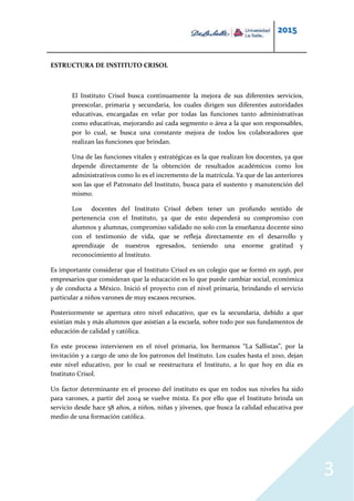 2015
3
ESTRUCTURA DE INSTITUTO CRISOL
El Instituto Crisol busca continuamente la mejora de sus diferentes servicios,
preescolar, primaria y secundaria, los cuales dirigen sus diferentes autoridades
educativas, encargadas en velar por todas las funciones tanto administrativas
como educativas, mejorando así cada segmento o área a la que son responsables,
por lo cual, se busca una constante mejora de todos los colaboradores que
realizan las funciones que brindan.
Una de las funciones vitales y estratégicas es la que realizan los docentes, ya que
depende directamente de la obtención de resultados académicos como los
administrativos como lo es el incremento de la matrícula. Ya que de las anteriores
son las que el Patronato del Instituto, busca para el sustento y manutención del
mismo.
Los docentes del Instituto Crisol deben tener un profundo sentido de
pertenencia con el Instituto, ya que de esto dependerá su compromiso con
alumnos y alumnas, compromiso validado no solo con la enseñanza docente sino
con el testimonio de vida, que se refleja directamente en el desarrollo y
aprendizaje de nuestros egresados, teniendo una enorme gratitud y
reconocimiento al Instituto.
Es importante considerar que el Instituto Crisol es un colegio que se formó en 1956, por
empresarios que consideran que la educación es lo que puede cambiar social, económica
y de conducta a México. Inició el proyecto con el nivel primaria, brindando el servicio
particular a niños varones de muy escasos recursos.
Posteriormente se apertura otro nivel educativo, que es la secundaria, debido a que
existían más y más alumnos que asistían a la escuela, sobre todo por sus fundamentos de
educación de calidad y católica.
En este proceso intervienen en el nivel primaria, los hermanos “La Sallistas”, por la
invitación y a cargo de uno de los patronos del Instituto. Los cuales hasta el 2010, dejan
este nivel educativo, por lo cual se reestructura el Instituto, a lo que hoy en día es
Instituto Crisol.
Un factor determinante en el proceso del instituto es que en todos sus niveles ha sido
para varones, a partir del 2004 se vuelve mixta. Es por ello que el Instituto brinda un
servicio desde hace 58 años, a niños, niñas y jóvenes, que busca la calidad educativa por
medio de una formación católica.
 