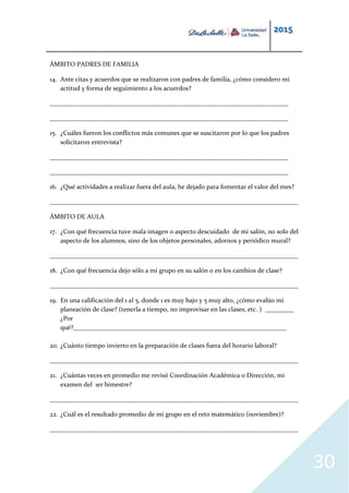 2015
30
ÁMBITO PADRES DE FAMILIA
14. Ante citas y acuerdos que se realizaron con padres de familia, ¿cómo considero mi
actitud y forma de seguimiento a los acuerdos?
__________________________________________________________________________
__________________________________________________________________________
15. ¿Cuáles fueron los conflictos más comunes que se suscitaron por lo que los padres
solicitaron entrevista?
__________________________________________________________________________
__________________________________________________________________________
16. ¿Qué actividades a realizar fuera del aula, he dejado para fomentar el valor del mes?
_____________________________________________________________________________
ÁMBITO DE AULA
17. ¿Con qué frecuencia tuve mala imagen o aspecto descuidado de mi salón, no solo del
aspecto de los alumnos, sino de los objetos personales, adornos y periódico mural?
_____________________________________________________________________________
18. ¿Con qué frecuencia dejo sólo a mi grupo en su salón o en los cambios de clase?
_____________________________________________________________________________
19. En una calificación del 1 al 5, donde 1 es muy bajo y 5 muy alto, ¿cómo evalúo mi
planeación de clase? (tenerla a tiempo, no improvisar en las clases, etc. ) _________
¿Por
qué?__________________________________________________________________
20. ¿Cuánto tiempo invierto en la preparación de clases fuera del horario laboral?
_____________________________________________________________________________
21. ¿Cuántas veces en promedio me revisó Coordinación Académica o Dirección, mi
examen del 1er bimestre?
_____________________________________________________________________________
22. ¿Cuál es el resultado promedio de mi grupo en el reto matemático (noviembre)?
_____________________________________________________________________________
 