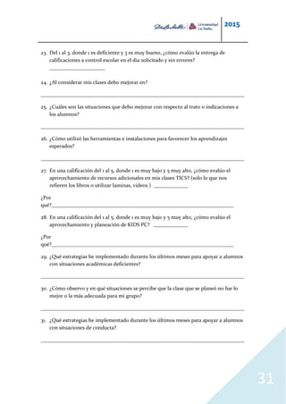 2015
31
23. Del 1 al 3, donde 1 es deficiente y 3 es muy bueno, ¿cómo evalúo la entrega de
calificaciones a control escolar en el día solicitado y sin errores?
_____________________
24. ¿Al considerar mis clases debo mejorar en?
_____________________________________________________________________________
25. ¿Cuáles son las situaciones que debo mejorar con respecto al trato o indicaciones a
los alumnos?
_____________________________________________________________________________
26. ¿Cómo utilizó las herramientas e instalaciones para favorecer los aprendizajes
esperados?
_____________________________________________________________________________
27. En una calificación del 1 al 5, donde 1 es muy bajo y 5 muy alto, ¿cómo evalúo el
aprovechamiento de recursos adicionales en mis clases TICS? (solo lo que nos
refieren los libros o utilizar laminas, videos ) _____________
¿Por
qué?_____________________________________________________________________
28. En una calificación del 1 al 5, donde 1 es muy bajo y 5 muy alto, ¿cómo evalúo el
aprovechamiento y planeación de KIDS PC? _____________
¿Por
qué?_____________________________________________________________________
29. ¿Qué estrategias he implementado durante los últimos meses para apoyar a alumnos
con situaciones académicas deficientes?
_____________________________________________________________________________
30. ¿Cómo observo y en qué situaciones se percibe que la clase que se planeó no fue lo
mejor o la más adecuada para mi grupo?
_____________________________________________________________________________
31. ¿Qué estrategias he implementado durante los últimos meses para apoyar a alumnos
con situaciones de conducta?
_____________________________________________________________________________
 