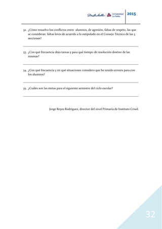 2015
32
32. ¿Cómo resuelvo los conflictos entre alumnos, de agresión, faltas de respeto, las que
se consideran faltas leves de acuerdo a lo estipulado en el Consejo Técnico de las 3
secciones?
_____________________________________________________________________________
33. ¿Con qué frecuencia dejo tareas y para qué tiempo de resolución destino de las
mismas?
_____________________________________________________________________________
34. ¿Con qué frecuencia y en qué situaciones considero que he tenido errores para con
los alumnos?
_____________________________________________________________________________
35. ¿Cuáles son las metas para el siguiente semestre del ciclo escolar?
_____________________________________________________________________________
Jorge Reyes Rodríguez, director del nivel Primaria de Instituto Crisol.
 