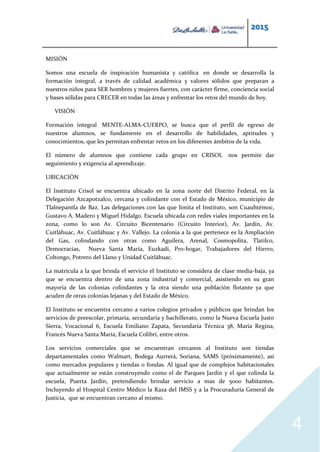 2015
4
MISIÓN
Somos una escuela de inspiración humanista y católica en donde se desarrolla la
formación integral, a través de calidad académica y valores sólidos que preparan a
nuestros niños para SER hombres y mujeres fuertes, con carácter firme, conciencia social
y bases sólidas para CRECER en todas las áreas y enfrentar los retos del mundo de hoy.
VISIÓN
Formación integral MENTE-ALMA-CUERPO, se busca que el perfil de egreso de
nuestros alumnos, se fundamente en el desarrollo de habilidades, aptitudes y
conocimientos, que les permitan enfrentar retos en los diferentes ámbitos de la vida.
El número de alumnos que contiene cada grupo en CRISOL nos permite dar
seguimiento y exigencia al aprendizaje.
UBICACIÓN
El Instituto Crisol se encuentra ubicado en la zona norte del Distrito Federal, en la
Delegación Azcapotzalco, cercana y colindante con el Estado de México, municipio de
Tlalnepantla de Baz. Las delegaciones con las que limita el Instituto, son Cuauhtémoc,
Gustavo A. Madero y Miguel Hidalgo. Escuela ubicada con redes viales importantes en la
zona, como lo son Av. Circuito Bicentenario (Circuito Interior), Av. Jardín, Av.
Cuitláhuac, Av. Cuitláhuac y Av. Vallejo. La colonia a la que pertenece es la Ampliación
del Gas, colindando con otras como Aguilera, Arenal, Cosmopolita, Tlatilco,
Democracias, Nueva Santa María, Euzkadi, Pro-hogar, Trabajadores del Hierro,
Coltongo, Potrero del Llano y Unidad Cuitláhuac.
La matrícula a la que brinda el servicio el Instituto se considera de clase media-baja, ya
que se encuentra dentro de una zona industrial y comercial, asistiendo en su gran
mayoría de las colonias colindantes y la otra siendo una población flotante ya que
acuden de otras colonias lejanas y del Estado de México.
El Instituto se encuentra cercano a varios colegios privados y públicos que brindan los
servicios de preescolar, primaria, secundaria y bachillerato, como la Nueva Escuela Justo
Sierra, Vocacional 6, Escuela Emiliano Zapata, Secundaria Técnica 38, María Regina,
Francés Nueva Santa María, Escuela Colibrí, entre otros.
Los servicios comerciales que se encuentran cercanos al Instituto son tiendas
departamentales como Walmart, Bodega Aurrerá, Soriana, SAMS (próximamente), así
como mercados populares y tiendas o fondas. Al igual que de complejos habitacionales
que actualmente se están construyendo como el de Parques Jardín y el que colinda la
escuela, Puerta Jardín, pretendiendo brindar servicio a mas de 5000 habitantes.
Incluyendo al Hospital Centro Médico la Raza del IMSS y a la Procuraduría General de
Justicia, que se encuentran cercano al mismo.
 