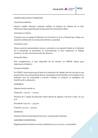 2015
6
OFERTA EDUCATIVA Y SERVICIOS
Formación académica
Nuestro modelo educativo pretende explotar al máximo los talentos de tu hijo.
Ofrecemos clases especiales que forman parte de su formación diaria.
Formación en valores
Contamos con un equipo de Maestros en Formación en la Fe y Pastoral que trabaja con
especial consideración en la educación afectiva y espiritual.
Formación social
Damos atención personalizada cercana y preventiva con especial énfasis en el fomento
de la autonomía, la autoestima, la autoevaluación, el trato respetuoso, el diálogo
continuo y la sana convivencia entre los alumnos.
Formación Física
Para complementar el sano desarrollo de los jóvenes, en CRISOL damos gran
importancia al deporte.
Formación familiar
En CRISOL reconocemos que la base de la educación de calidad viene de casa por lo que
promovemos una comunicación directa y propositiva de las familias con la escuela en un
ambiente sano de comunidad y cercanía. Trabajar en conjunto es multiplicar los
beneficios de su educación.
HORARIOS
Nuestro horario escolar es:
Preescolar: 7:50 a.m. – 2:15 p.m.
Alumnos de 1er
grado de preescolar tienen opción de ingresar a las 8:50 y salir a la 1:30
p.m.
Secundaria: 6:50 a.m. – 3:15 p.m.
Primaria: 7:20 a.m. – 3:15 p.m.
ESTANCIA:
Estancia-Club de tareas hasta las 6:50 p.m. en preescolar y primaria.
ASESORÍAS VESPERTINAS
Regularización de alumnos con bajo rendimiento 3:15 a 4:10 p.m., en secundaria.
 