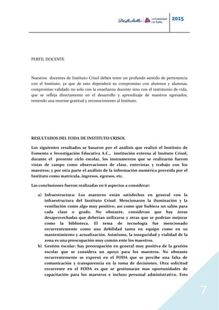 2015
7
PERFIL DOCENTE
Nuestros docentes de Instituto Crisol deben tener un profundo sentido de pertenencia
con el Instituto, ya que de esto dependerá su compromiso con alumnos y alumnas,
compromiso validado no solo con la enseñanza docente sino con el testimonio de vida,
que se refleja directamente en el desarrollo y aprendizaje de nuestros egresados,
teniendo una enorme gratitud y reconocimiento al Instituto.
RESULTADOS DEL FODA DE INSTITUTO CRISOL
Los siguientes resultados se basaron por el análisis que realizó el Instituto de
Fomento e Investigación Educativa A.C., institución externa al Insituto Crisol,
durante el presente ciclo escolar, los instrumentos que se realizarón fueron
vistas de campo como observaciones de clase, entevistas y trabajo con los
maestros; y por otra parte el análisis de la información numérica proveída por el
Instituto como matrícula, ingresos, egresos, etc.
Las conclusiones fueron realizadas en 6 aspectos a considerar:
a) Infraestructura: Los maestros están satisfechos en general con la
infraestructura del Instituto Crisol. Mencionaron la iluminación y la
ventilación como algo muy positivo, así como que hubiera un salón para
cada clase o grado. No obstante, consideran que hay áreas
desaprovechadas que deberían utilizarse y otras que se podrían mejorar
como la biblioteca. El tema de tecnología fue mencionado
recurrentemente como una debilidad tanto en equipo como en su
mantenimiento y actualización. Asimismo, la inseguridad y vialidad de la
zona es una preocupación muy común ente los maestros.
b) Gestión escolar: hay preocupación en general muy positiva de la gestión
escolar que se considera un apoyo para los maestros. No obstante
recurrentemente se expresó en el FODA que se percibe una falta de
comunicación y transparencia en la toma de decisiones. Otra solicitud
recurrente en el FODA es que se gestionarán mas oportunidades de
capacitación para los maestros e incluso personal administrativo. Esto
 