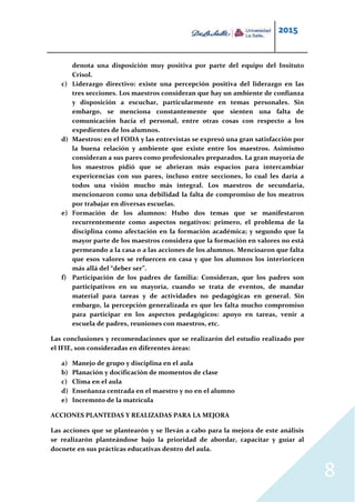 2015
8
denota una disposición muy positiva por parte del equipo del Insituto
Crisol.
c) Liderazgo directivo: existe una percepción positiva del liderazgo en las
tres secciones. Los maestros consideran que hay un ambiente de confianza
y disposición a escuchar, particularmente en temas personales. Sin
embargo, se menciona constantemente que sienten una falta de
comunicación hacia el personal, entre otras cosas con respecto a los
expedientes de los alumnos.
d) Maestros: en el FODA y las entrevistas se expresó una gran satisfacción por
la buena relación y ambiente que existe entre los maestros. Asimismo
consideran a sus pares como profesionales preparados. La gran mayoría de
los maestros pidió que se abrieran más espacios para intercambiar
expericencias con sus pares, incluso entre secciones, lo cual les daría a
todos una visión mucho más integral. Los maestros de secundaria,
mencionaron como una debilidad la falta de compromiso de los meatros
por trabajar en diversas escuelas.
e) Formación de los alumnos: Hubo dos temas que se manifestaron
recurrentemente como aspectos negativos: primero, el problema de la
disciplina como afectación en la formación académica; y segundo que la
mayor parte de los maestros considera que la formación en valores no está
permeando a la casa o a las acciones de los alumnos. Mencioaron que falta
que esos valores se refuercen en casa y que los alumnos los interioricen
más allá del “deber ser”.
f) Participación de los padres de familia: Consideran, que los padres son
participativos en su mayoría, cuando se trata de eventos, de mandar
material para tareas y de actividades no pedagógicas en general. Sin
embargo, la percepción generalizada es que les falta mucho compromiso
para participar en los aspectos pedagógicos: apoyo en tareas, venir a
escuela de padres, reuniones con maestros, etc.
Las conclusiones y recomendaciones que se realizarón del estudio realizado por
el IFIE, son consideradas en diferentes áreas:
a) Manejo de grupo y disciplina en el aula
b) Planación y docificación de momentos de clase
c) Clima en el aula
d) Enseñanza centrada en el maestro y no en el alumno
e) Incremnto de la matrícula
ACCIONES PLANTEDAS Y REALIZADAS PARA LA MEJORA
Las acciones que se plantearón y se lleván a cabo para la mejora de este análisis
se realizarón planteándose bajo la prioridad de abordar, capacitar y guíar al
docnete en sus prácticas educativas dentro del aula.
 