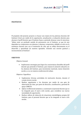 2015
9
PROPÓSITOS
El propósito del presente proyecto es buscar una mejora de las prácticas docentes del
Instituto Crisol, por medio de la capacitación, actualización y evaluación docente para
alcanzar el perfil docente que el Instituto busca o pretende alcanzar como lo menciona:
“deben tener un profundo sentido de pertenencia con el Instituto, ya que de esto
dependerá su compromiso con alumnos y alumnas, compromiso validado no solo con la
enseñanza docente sino con el testimonio de vida, que se refleja directamente en el
desarrollo y aprendizaje de nuestros egresados, teniendo una enorme gratitud y
reconocimiento al Instituto”.
OBJETIVOS
Objetivo General:
 Implementar estrategias para lograr las características deseables del perfil
docente que pretende el Instituto, para mejorar la atención educativa en
los alumnos del Instituto, para incrementar matrícula, menor deserción
escolar y a su vez mejores condiciones de trabajo.
Objetivos Específicos:
 Implementar diversas actividades de motivación docente, durante el
consejo técnico escolar.
 Realizar seguimiento a los docentes por medio de una guía de
observación de clase, por parte de dirección, coordinación y personal de
apoyo (AMCO).
 Aplicar el diferencial semántico y cuestionario al personal docente que se
ha integrado para el nuevo ciclo escolar, para considerar sus nuevas
necesidades de capacitación.
 Realizar talleres de inducción de situaciones metodológicas propias del
Instituto, para el personal docente que se ha integrado al nuevo ciclo
escolar.
 