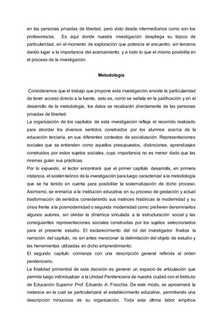 en las personas privadas de libertad, pero visto desde intermediarios como son los
profesores/as. Es aquí donde nuestra investigación despliega su tópico de
particularidad, en el momento de exploración que potencia el encuentro sin terceros
dando lugar a la importancia del acercamiento, y a todo lo que el mismo posibilita en
el proceso de la investigación.
Metodología
Consideramos que el trabajo que propone esta investigación enviste la particularidad
de tener acceso directo a la fuente, esto es, como se señala en la justificación y en el
desarrollo de la metodología, los datos se recabarán directamente de las personas
privadas de libertad.
La organización de los capítulos de esta investigación refleja el recorrido realizado
para abordar los diversos sentidos construidos por los alumnos acerca de la
educación terciaria, en sus diferentes contextos de socialización. Representaciones
sociales que se entienden como aquellos presupuestos, distinciones, aprendizajes
construidos por estos sujetos sociales, cuya importancia no es menor dado que las
mismas guían sus prácticas.
Por lo expuesto, el lector encontrará que el primer capítulo desarrolla, en primera
instancia, el sostén teórico de la investigación para luego caracterizar a la metodología
que se ha tenido en cuenta para posibilitar la sistematización de dicho proceso.
Asimismo, se enmarca a la institución educativa en su proceso de gestación y actual
trasformación de sentidos considerando sus matrices históricas la modernidad y su
crisis frente a la posmodernidad o segunda modernidad como prefieren denominarlos
algunos autores, sin olvidar la dinámica vinculada a la estructuración social y las
consiguientes representaciones sociales construidas por los sujetos seleccionados
para el presente estudio. El esclarecimiento del rol del investigador finaliza la
narración del capítulo, no sin antes mencionar la delimitación del objeto de estudio y
las herramientas utilizadas en dicho emprendimiento.
El segundo capítulo comienza con una descripción general referida al orden
penitenciario.
La finalidad primordial de esta decisión es generar un espacio de articulación que
permita luego individualizar a la Unidad Penitenciaria de nuestra ciudad con el Instituto
de Educación Superior Prof. Eduardo A. Fracchia. De este modo, se aproximará la
instancia en la cual se particularizará el establecimiento educativo, permitiendo una
descripción minuciosa de su organización. Toda esta última labor empírica
 