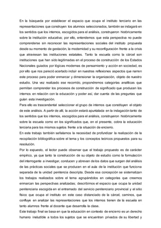 En la búsqueda por establecer el espacio que ocupa el instituto terciario en las
representaciones que construyen los alumnos seleccionados, también se indagará en
los sentidos que los internos, escogidos para el análisis, construyeron históricamente
sobre la institución educativa; por ello, entendemos que esta perspectiva no puede
comprenderse sin reconocer las representaciones sociales del instituto propuesta
desde su momento de gestación, la modernidad y su reconfiguración frente a la crisis
que atraviesan las instituciones estatales. Tanto la escuela como la cárcel son
instituciones que han sido legitimadas en el proceso de construcción de los Estados
Nacionales guiados por lógicas modernas de pensamiento y acción en sociedad, es
por ello que nos pareció acertado incluir en nuestras reflexiones aspectos que narren
este proceso para poder enmarcar y dimensionar la organización, objeto de nuestro
estudio. Una vez realizado ese recorrido, propondremos categorías analíticas que
permitan comprender los procesos de construcción de significado que producen los
internos en relación con la educación y poder así, dar cuenta de las preguntas que
guían esta investigación.
Para ello es trascendental seleccionar el grupo de internos que constituyen el objeto
de este análisis. A partir de allí, la acción estará apuntalada en la indagación tanto de
los sentidos que los internos, escogidos para el análisis, construyeron históricamente
sobre la escuela como en los significados que, en el presente, cobra la educación
terciaria para los mismos sujetos frente a la situación de encierro.
En este trabajo también señalamos la necesidad de profundizar la realización de la
recopilación bibliográfica sobre el tema y los conceptos teóricos propuestos para su
resolución.
Por lo expuesto, el lector puede observar que el trabajo propuesto es de carácter
empírico, ya que tanto la construcción de su objeto de estudio como la formulación
del interrogante a investigar, conducen y abrevan de los datos que surgen del análisis
de las prácticas sociales que se producen en el aula de la institución que funciona
separada de la unidad penitencia descripta. Desde esa concepción se sistematizan
los trabajos realizados sobre el tema agrupándolos en categorías que creemos
enmarcan las perspectivas analizadas; describimos el espacio que ocupa la unidad
penitenciaria escogida en el entramado del servicio penitenciario provincial y el sitio
físico que ocupa el instituto en este caso distanciado de la cárcel, caminos, que
confluye en analizar las representaciones que los internos tienen de la escuela en
tanto alumnos frente al docente que desarrolla la clase.
Este trabajo final se basa en que la educación en contexto de encierro es un derecho
humano ineludible a todos los sujetos que se encuentran privados de su libertad y
 
