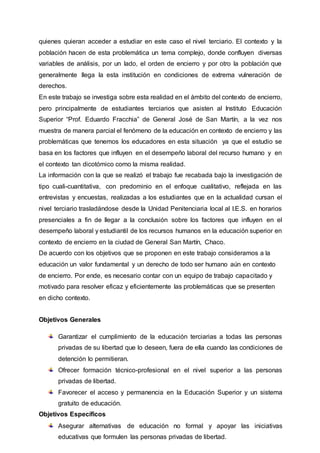 quienes quieran acceder a estudiar en este caso el nivel terciario. El contexto y la
población hacen de esta problemática un tema complejo, donde confluyen diversas
variables de análisis, por un lado, el orden de encierro y por otro la población que
generalmente llega la esta institución en condiciones de extrema vulneración de
derechos.
En este trabajo se investiga sobre esta realidad en el ámbito del contexto de encierro,
pero principalmente de estudiantes terciarios que asisten al Instituto Educación
Superior “Prof. Eduardo Fracchia” de General José de San Martín, a la vez nos
muestra de manera parcial el fenómeno de la educación en contexto de encierro y las
problemáticas que tenemos los educadores en esta situación ya que el estudio se
basa en los factores que influyen en el desempeño laboral del recurso humano y en
el contexto tan dicotómico como la misma realidad.
La información con la que se realizó el trabajo fue recabada bajo la investigación de
tipo cuali-cuantitativa, con predominio en el enfoque cualitativo, reflejada en las
entrevistas y encuestas, realizadas a los estudiantes que en la actualidad cursan el
nivel terciario trasladándose desde la Unidad Penitenciaria local al I.E.S. en horarios
presenciales a fin de llegar a la conclusión sobre los factores que influyen en el
desempeño laboral y estudiantil de los recursos humanos en la educación superior en
contexto de encierro en la ciudad de General San Martín, Chaco.
De acuerdo con los objetivos que se proponen en este trabajo consideramos a la
educación un valor fundamental y un derecho de todo ser humano aún en contexto
de encierro. Por ende, es necesario contar con un equipo de trabajo capacitado y
motivado para resolver eficaz y eficientemente las problemáticas que se presenten
en dicho contexto.
Objetivos Generales
Garantizar el cumplimiento de la educación terciarias a todas las personas
privadas de su libertad que lo deseen, fuera de ella cuando las condiciones de
detención lo permitieran.
Ofrecer formación técnico-profesional en el nivel superior a las personas
privadas de libertad.
Favorecer el acceso y permanencia en la Educación Superior y un sistema
gratuito de educación.
Objetivos Específicos
Asegurar alternativas de educación no formal y apoyar las iniciativas
educativas que formulen las personas privadas de libertad.
 