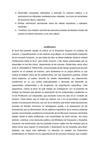 Desarrollar propuestas destinadas a estimular la creación artística y la
participación en diferentes manifestaciones culturales, así como en actividades
de educación física y deportiva.
Brindar información permanente sobre las ofertas educativas y culturales
existentes.
Contribuir a la inclusión social de las personas privadas de libertad a través del
acceso al sistema educativo y a la vida cultural.
Justificación
El tema del presente trabajo se enfoca en la Educación Superior en contexto de
encierro, y específicamente en los factores que influyen en el desempeño estudiantil
de los recursos humanos, ya que todos los días se deben trasladar desde la Unidad
Penitenciaria hasta el I.E.S. para poder concurrir a las clases presenciales que se
desarrollan en los tres turnos, dependiendo de las carreras. Desde hace varios años
el I.E.S. EDUARDO A. FRACCHIA, inicia el dictado de las ofertas académicas de nivel
superior en el contexto de encierro, pero dictándose en su propio edificio, lo que
implica el traslado diario de los penitenciarios con sus respectivos guardias. Desde
estos espacios, el cuerpo docente ha estado desarrollando sus experiencias
académicas en un con ciertas particularidades y demanda del desarrollo de
capacidades profesionales y de programas de capacitación específicos. Esta
experiencia, motivó el tema de este trabajo de investigación con el propósito de
analizar los factores que afectan el desempeño de los profesionales cumpliendo su
rol de Profesores con estudiantes que provienen todos los días de un contexto de
encierro. Cabe aclarar que no todos los internos con o sin el secundario completo
asisten a la educación terciaria, aun así, es un derecho que tienen todas las personas
privadas de libertad. Asimismo, la investigación apunta a la observación de las
dimensiones que se desmenuzan de los objetivos específicos de la misma y pretende
aportar conocimientos académicos al desarrollo de los Recursos Humanos del ámbito
estatal, desde el saber profesional y las necesidades de dicho recurso. Así como
también, contribuir a los decisores políticos del Ministerio de Educación y Derechos
Humanos una herramienta que les posibilite conocer cuáles son las medidas que se
deben tomar para mejorar el rendimiento y desempeño de los docentes para llevar
adelante una tarea más calificada. La intención es analizar los fenómenos
problemáticos en relación con la capacitación de los recursos humanos que cumplen
 