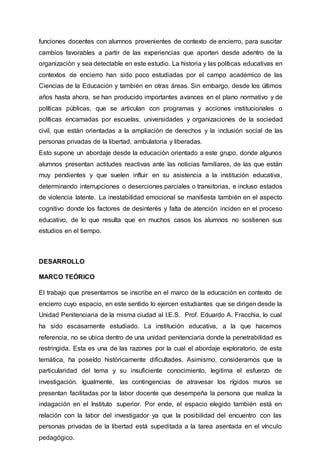 funciones docentes con alumnos provenientes de contexto de encierro, para suscitar
cambios favorables a partir de las experiencias que aporten desde adentro de la
organización y sea detectable en este estudio. La historia y las políticas educativas en
contextos de encierro han sido poco estudiadas por el campo académico de las
Ciencias de la Educación y también en otras áreas. Sin embargo, desde los últimos
años hasta ahora, se han producido importantes avances en el plano normativo y de
políticas públicas, que se articulan con programas y acciones institucionales o
políticas encarnadas por escuelas, universidades y organizaciones de la sociedad
civil, que están orientadas a la ampliación de derechos y la inclusión social de las
personas privadas de la libertad, ambulatoria y liberadas.
Esto supone un abordaje desde la educación orientado a este grupo, donde algunos
alumnos presentan actitudes reactivas ante las noticias familiares, de las que están
muy pendientes y que suelen influir en su asistencia a la institución educativa,
determinando interrupciones o deserciones parciales o transitorias, e incluso estados
de violencia latente. La inestabilidad emocional se manifiesta también en el aspecto
cognitivo donde los factores de desinterés y falta de atención inciden en el proceso
educativo, de lo que resulta que en muchos casos los alumnos no sostienen sus
estudios en el tiempo.
DESARROLLO
MARCO TEÓRICO
El trabajo que presentamos se inscribe en el marco de la educación en contexto de
encierro cuyo espacio, en este sentido lo ejercen estudiantes que se dirigen desde la
Unidad Penitenciaria de la misma ciudad al I.E.S. Prof. Eduardo A. Fracchia, lo cual
ha sido escasamente estudiado. La institución educativa, a la que hacemos
referencia, no se ubica dentro de una unidad penitenciaria donde la penetrabilidad es
restringida. Esta es una de las razones por la cual el abordaje exploratorio, de esta
temática, ha poseído históricamente dificultades. Asimismo, consideramos que la
particularidad del tema y su insuficiente conocimiento, legitima el esfuerzo de
investigación. Igualmente, las contingencias de atravesar los rígidos muros se
presentan facilitadas por la labor docente que desempeña la persona que realiza la
indagación en el Instituto superior. Por ende, el espacio elegido también está en
relación con la labor del investigador ya que la posibilidad del encuentro con las
personas privadas de la libertad está supeditada a la tarea asentada en el vínculo
pedagógico.
 